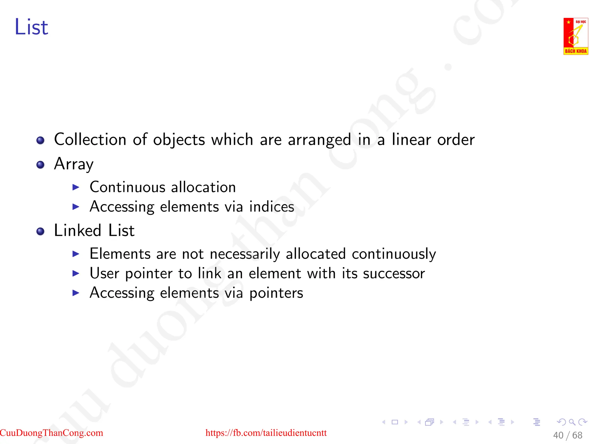 List
Collection of objects which are arranged in a linear order
Array
I Continuous allocation
I Accessing elements via indices
Linked List
I Elements are not necessarily allocated continuously
I User pointer to link an element with its successor
I Accessing elements via pointers
40 / 68
CuuDuongThanCong.com https://fb.com/tailieudientucntt
u
d
u
o
n
g
t
h
a
n
c
o
n
g
.
c
o
 