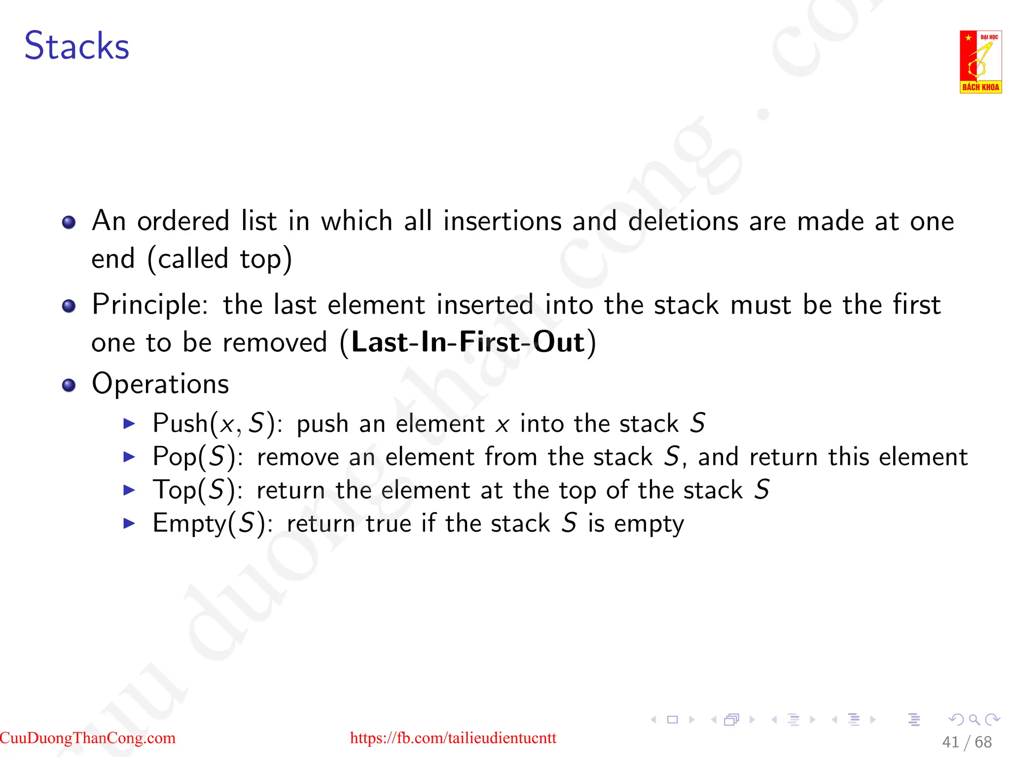 Stacks
An ordered list in which all insertions and deletions are made at one
end (called top)
Principle: the last element inserted into the stack must be the first
one to be removed (Last-In-First-Out)
Operations
I Push(x, S): push an element x into the stack S
I Pop(S): remove an element from the stack S, and return this element
I Top(S): return the element at the top of the stack S
I Empty(S): return true if the stack S is empty
41 / 68
CuuDuongThanCong.com https://fb.com/tailieudientucntt
u
d
u
o
n
g
t
h
a
n
c
o
n
g
.
c
o
 