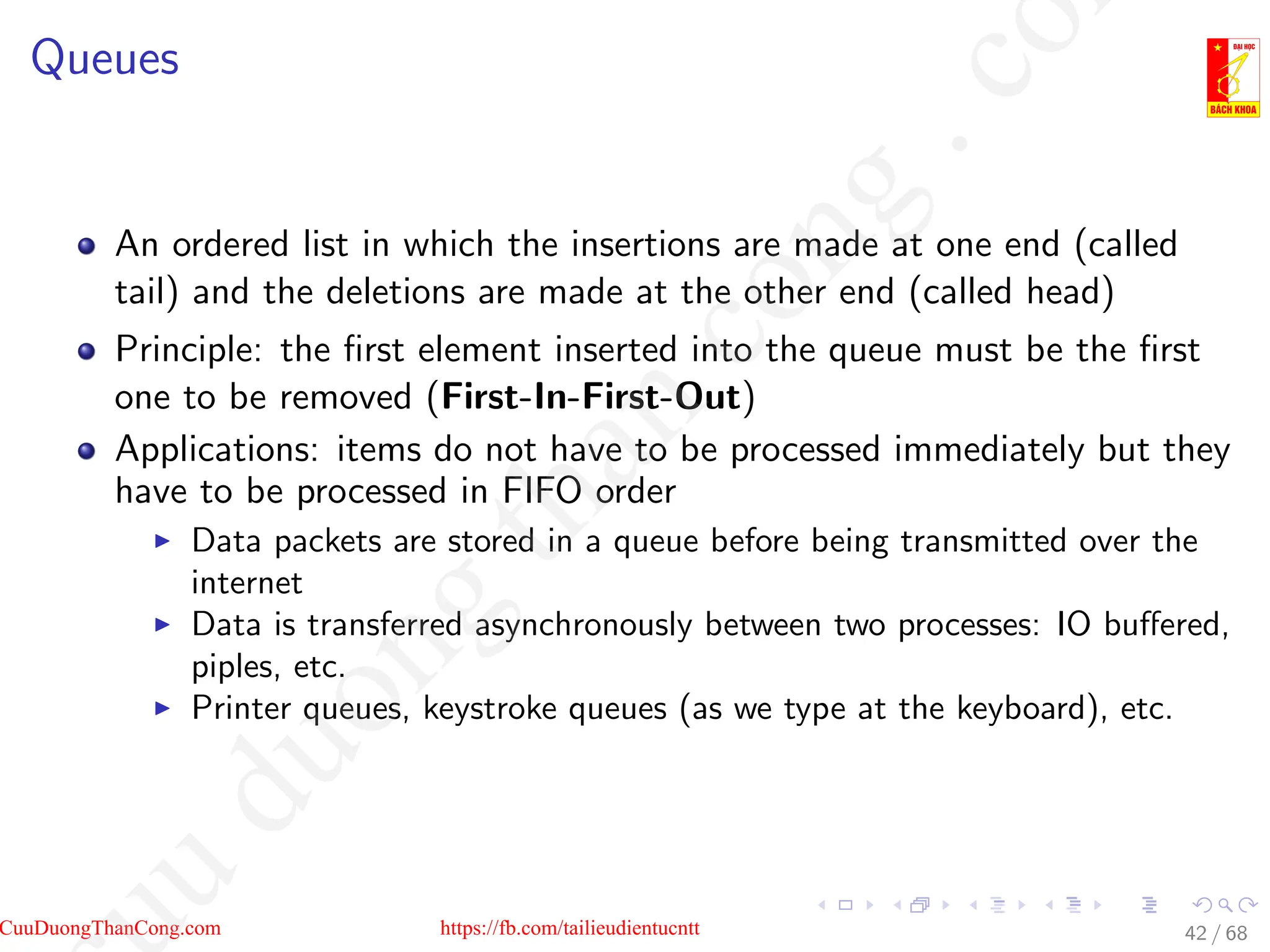Queues
An ordered list in which the insertions are made at one end (called
tail) and the deletions are made at the other end (called head)
Principle: the first element inserted into the queue must be the first
one to be removed (First-In-First-Out)
Applications: items do not have to be processed immediately but they
have to be processed in FIFO order
I Data packets are stored in a queue before being transmitted over the
internet
I Data is transferred asynchronously between two processes: IO buffered,
piples, etc.
I Printer queues, keystroke queues (as we type at the keyboard), etc.
42 / 68
CuuDuongThanCong.com https://fb.com/tailieudientucntt
u
d
u
o
n
g
t
h
a
n
c
o
n
g
.
c
o
 