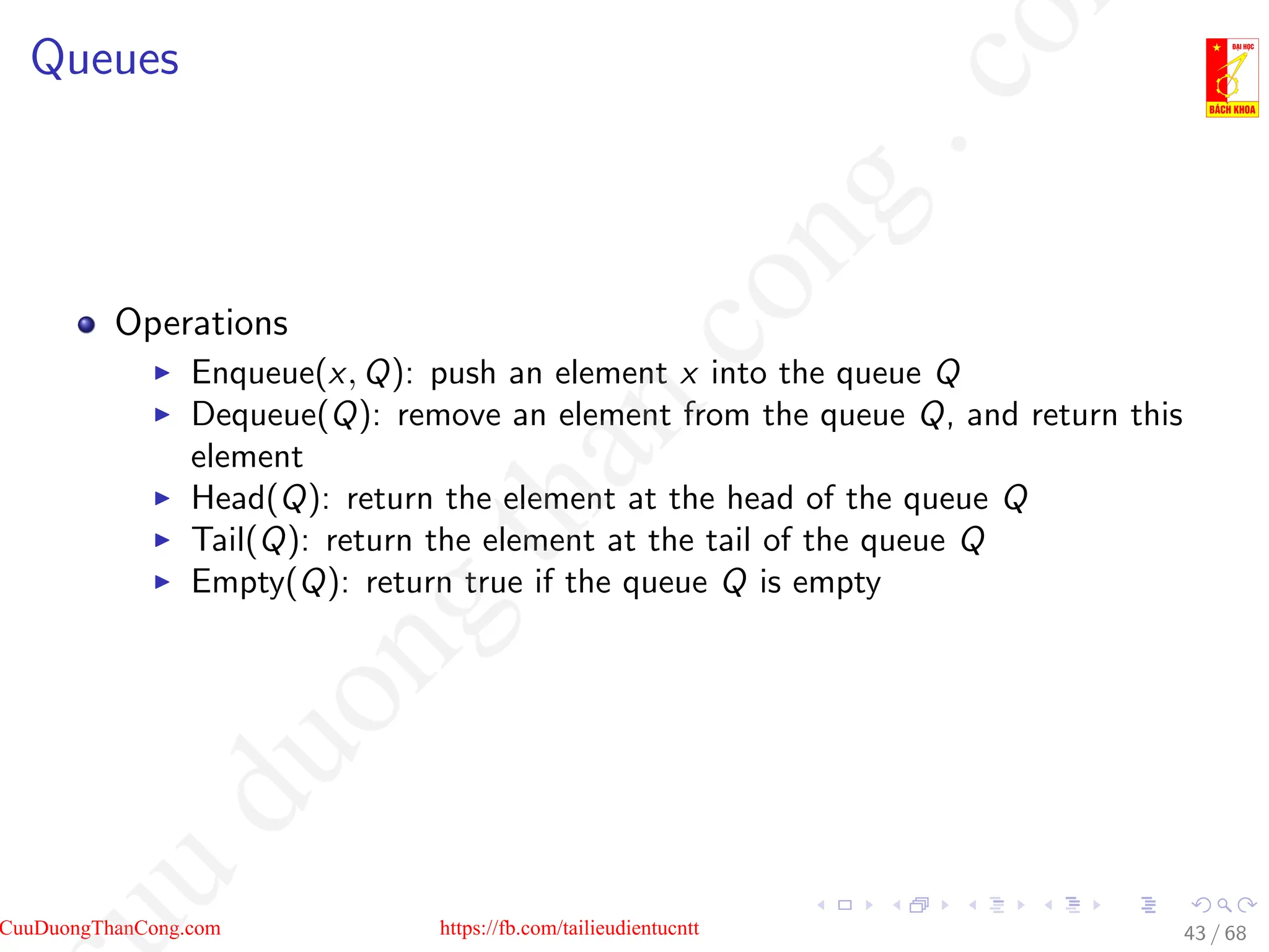Queues
Operations
I Enqueue(x, Q): push an element x into the queue Q
I Dequeue(Q): remove an element from the queue Q, and return this
element
I Head(Q): return the element at the head of the queue Q
I Tail(Q): return the element at the tail of the queue Q
I Empty(Q): return true if the queue Q is empty
43 / 68
CuuDuongThanCong.com https://fb.com/tailieudientucntt
u
d
u
o
n
g
t
h
a
n
c
o
n
g
.
c
o
 