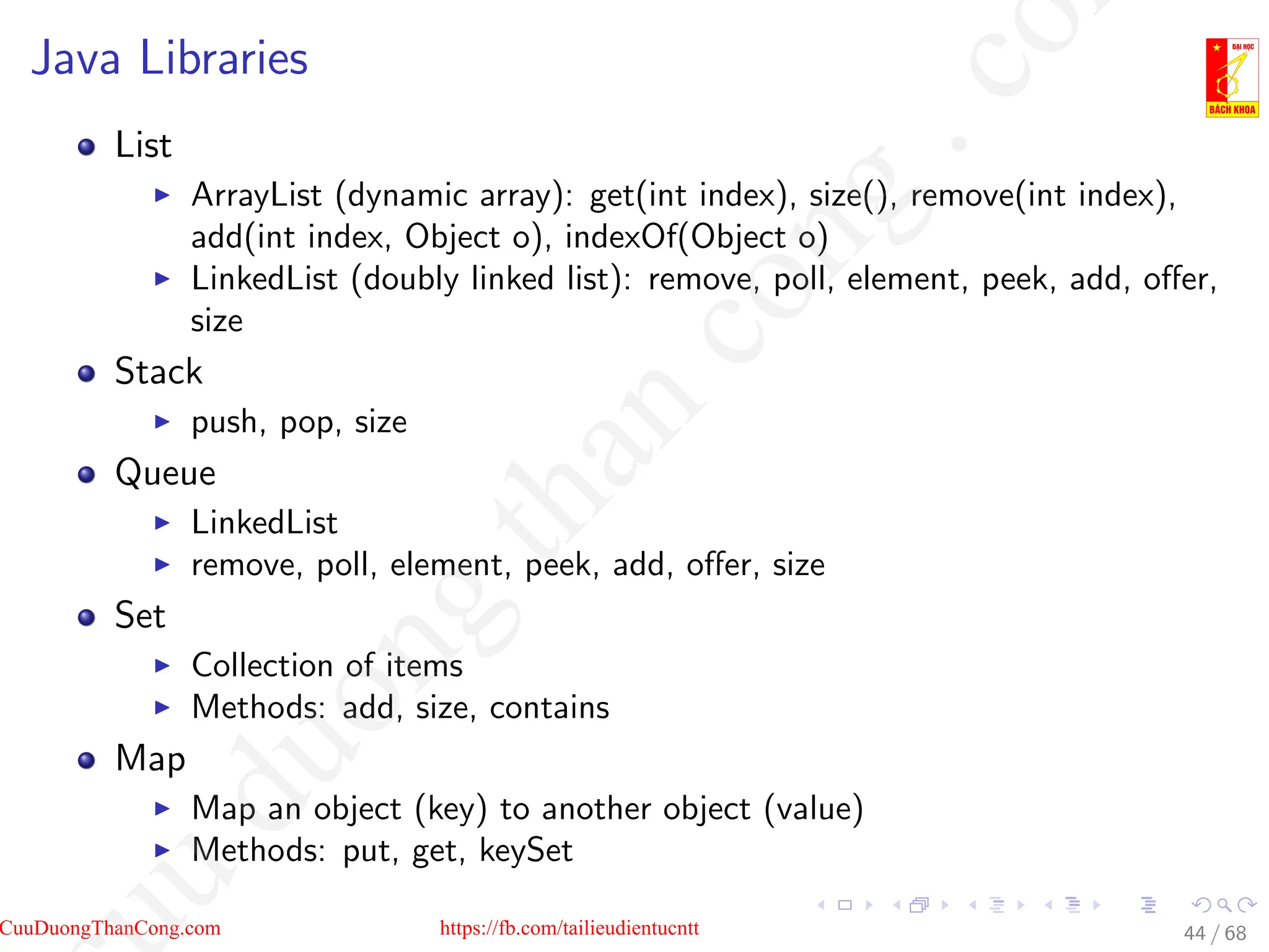 Java Libraries
List
I ArrayList (dynamic array): get(int index), size(), remove(int index),
add(int index, Object o), indexOf(Object o)
I LinkedList (doubly linked list): remove, poll, element, peek, add, offer,
size
Stack
I push, pop, size
Queue
I LinkedList
I remove, poll, element, peek, add, offer, size
Set
I Collection of items
I Methods: add, size, contains
Map
I Map an object (key) to another object (value)
I Methods: put, get, keySet
44 / 68
CuuDuongThanCong.com https://fb.com/tailieudientucntt
u
d
u
o
n
g
t
h
a
n
c
o
n
g
.
c
o
 