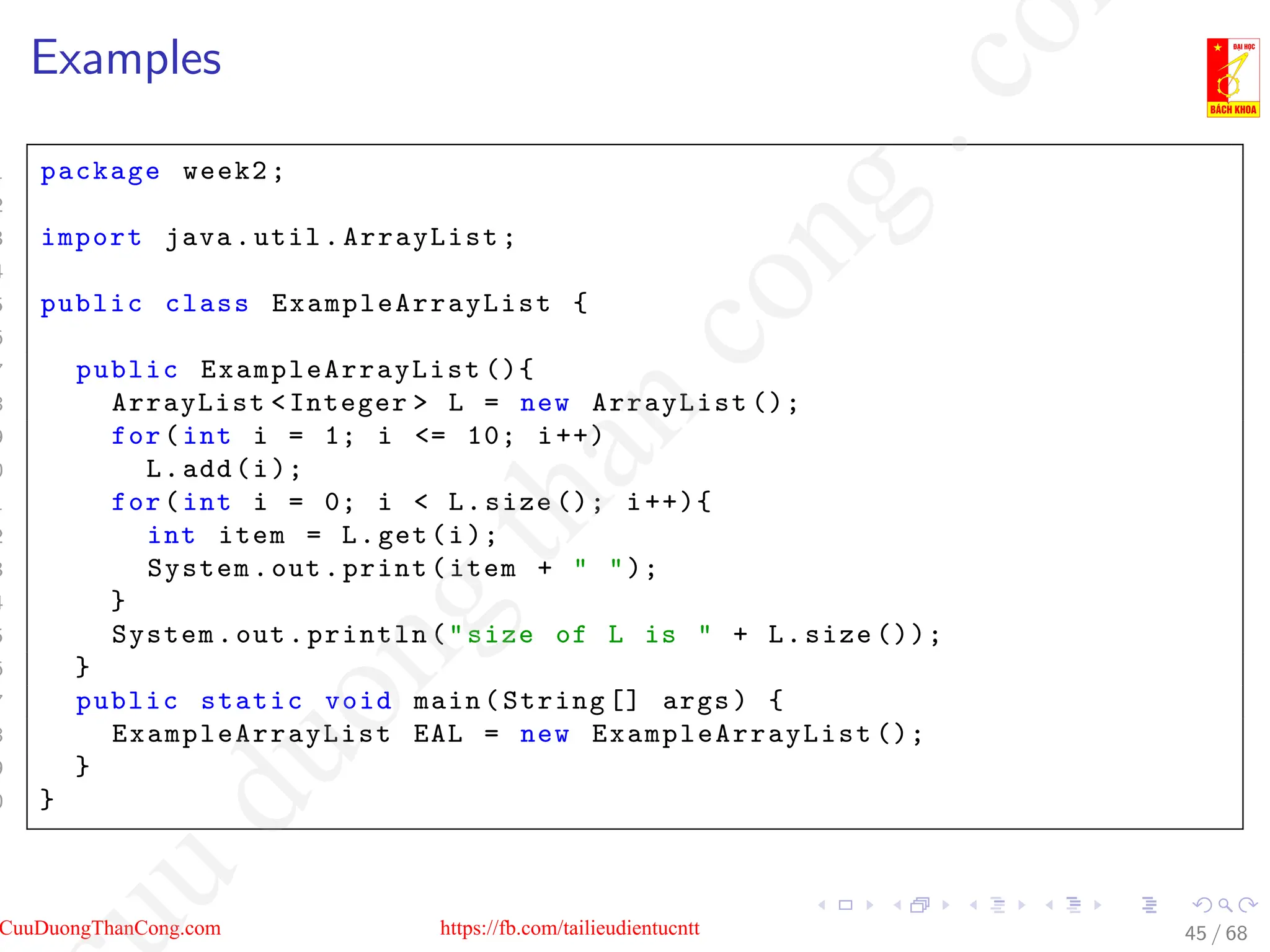 Examples
1 package week2;
2
3 import java.util.ArrayList;
4
5 public class ExampleArrayList {
6
7 public ExampleArrayList (){
8 ArrayList Integer  L = new ArrayList ();
9 for(int i = 1; i = 10; i++)
0 L.add(i);
1 for(int i = 0; i  L.size (); i++){
2 int item = L.get(i);
3 System.out.print(item +  );
4 }
5 System.out.println(size of L is  + L.size ());
6 }
7 public static void main(String [] args) {
8 ExampleArrayList EAL = new ExampleArrayList ();
9 }
0 }
45 / 68
CuuDuongThanCong.com https://fb.com/tailieudientucntt
u
d
u
o
n
g
t
h
a
n
c
o
n
g
.
c
o
 