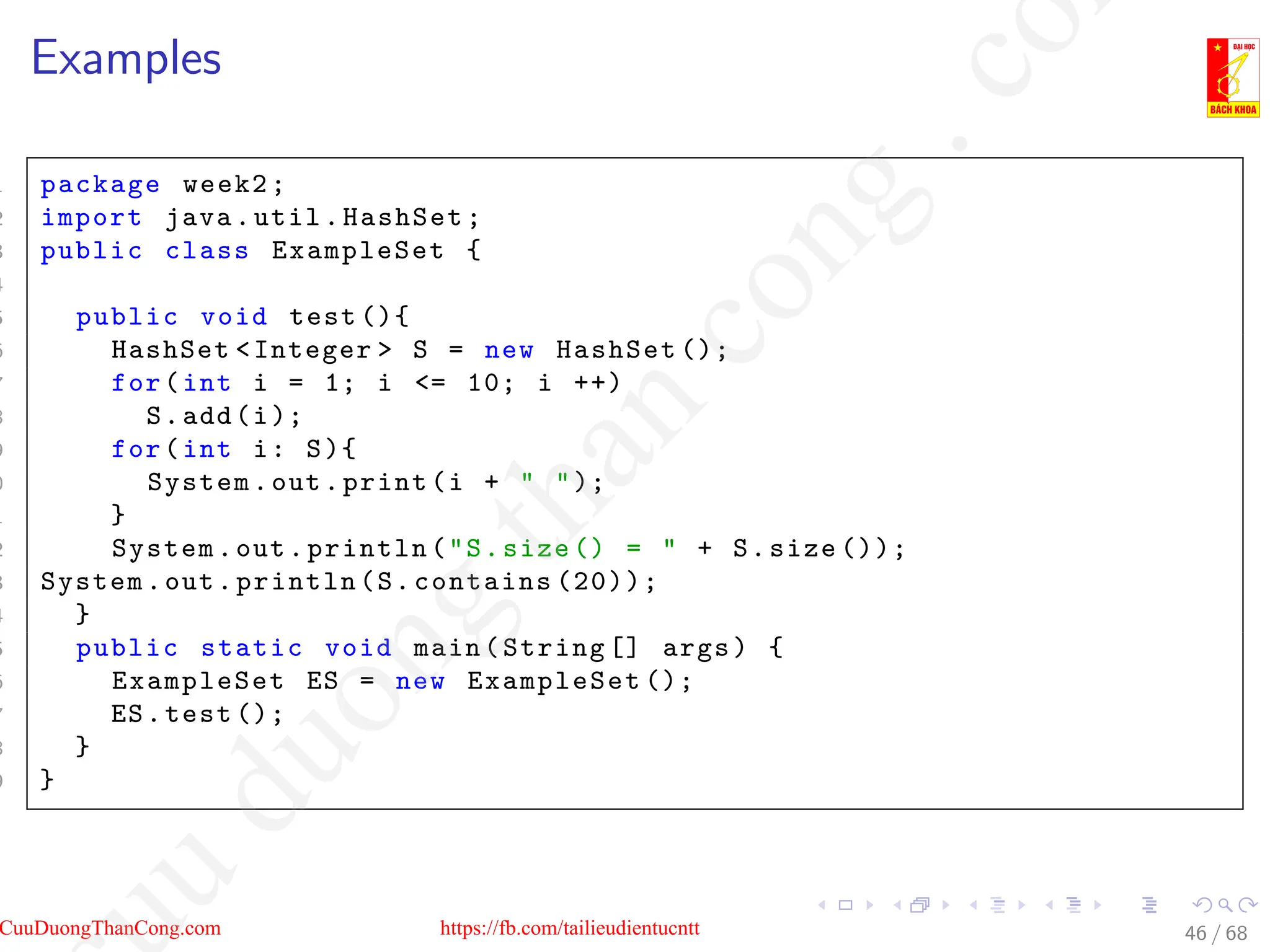 Examples
1 package week2;
2 import java.util.HashSet;
3 public class ExampleSet {
4
5 public void test (){
6 HashSet Integer  S = new HashSet ();
7 for(int i = 1; i = 10; i ++)
8 S.add(i);
9 for(int i: S){
0 System.out.print(i +  );
1 }
2 System.out.println(S.size () =  + S.size ());
3 System.out.println(S.contains (20));
4 }
5 public static void main(String [] args) {
6 ExampleSet ES = new ExampleSet ();
7 ES.test ();
8 }
9 }
46 / 68
CuuDuongThanCong.com https://fb.com/tailieudientucntt
u
d
u
o
n
g
t
h
a
n
c
o
n
g
.
c
o
 
