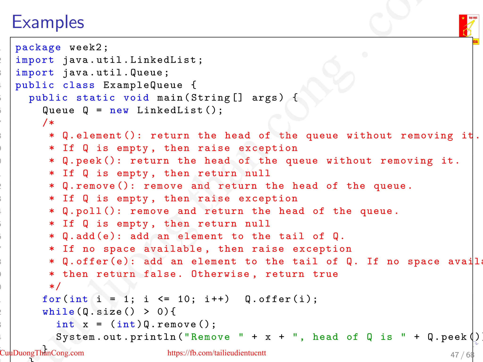 Examples
1 package week2;
2 import java.util.LinkedList;
3 import java.util.Queue;
4 public class ExampleQueue {
5 public static void main(String [] args) {
6 Queue Q = new LinkedList ();
7 /*
8 * Q.element (): return the head of the queue without removing it.
9 * If Q is empty , then raise exception
0 * Q.peek (): return the head of the queue without removing it.
1 * If Q is empty , then return null
2 * Q.remove (): remove and return the head of the queue.
3 * If Q is empty , then raise exception
4 * Q.poll (): remove and return the head of the queue.
5 * If Q is empty , then return null
6 * Q.add(e): add an element to the tail of Q.
7 * If no space available , then raise exception
8 * Q.offer(e): add an element to the tail of Q. If no space availa
9 * then return false. Otherwise , return true
0 */
1 for(int i = 1; i = 10; i++) Q.offer(i);
2 while(Q.size ()  0){
3 int x = (int)Q.remove ();
4 System.out.println(Remove  + x + , head of Q is  + Q.peek ())
5 } 47 / 68
CuuDuongThanCong.com https://fb.com/tailieudientucntt
u
d
u
o
n
g
t
h
a
n
c
o
n
g
.
c
o
 