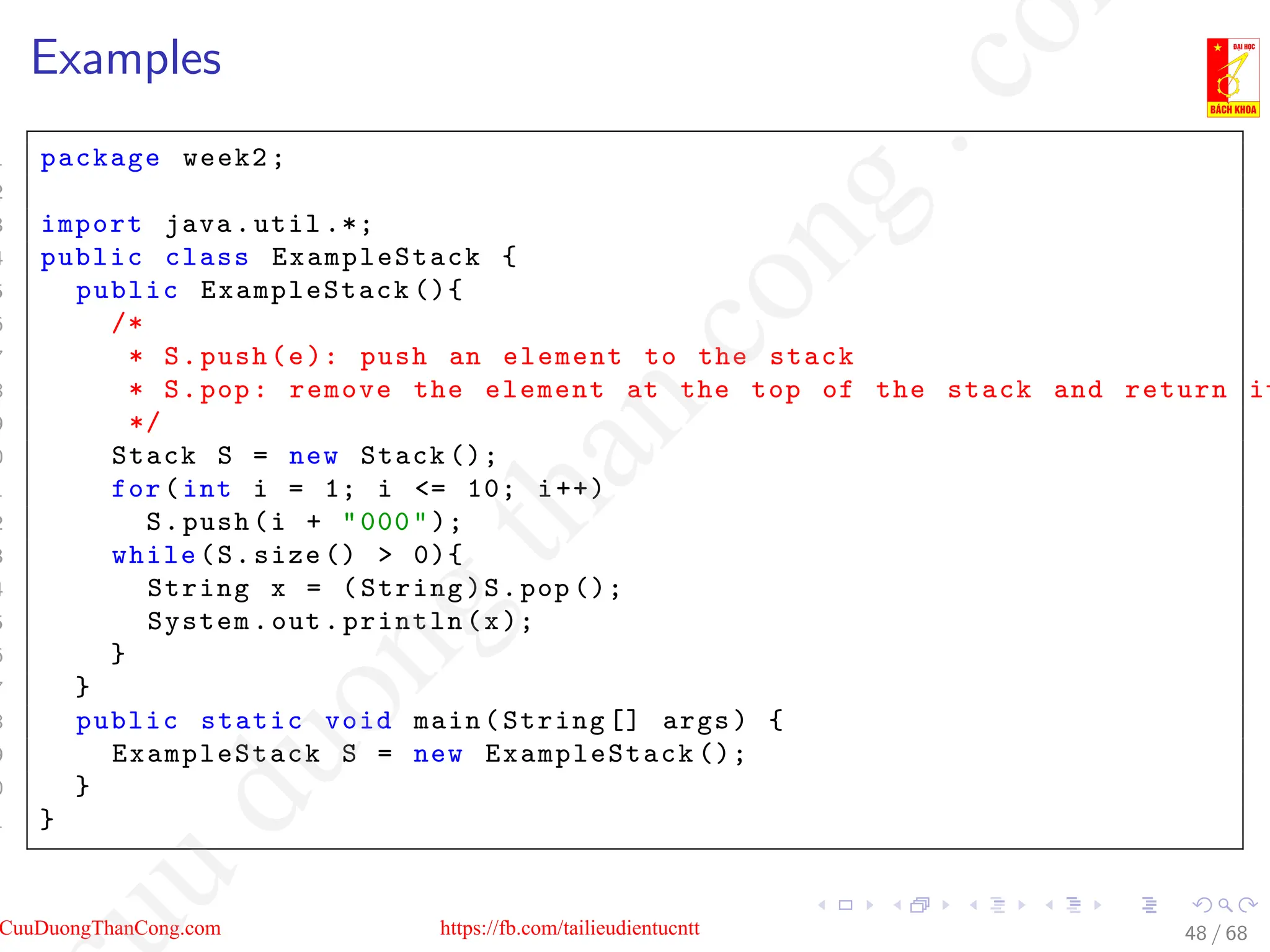 Examples
1 package week2;
2
3 import java.util .*;
4 public class ExampleStack {
5 public ExampleStack (){
6 /*
7 * S.push(e): push an element to the stack
8 * S.pop: remove the element at the top of the stack and return it
9 */
0 Stack S = new Stack ();
1 for(int i = 1; i = 10; i++)
2 S.push(i + 000);
3 while(S.size ()  0){
4 String x = (String)S.pop ();
5 System.out.println(x);
6 }
7 }
8 public static void main(String [] args) {
9 ExampleStack S = new ExampleStack ();
0 }
1 }
48 / 68
CuuDuongThanCong.com https://fb.com/tailieudientucntt
u
d
u
o
n
g
t
h
a
n
c
o
n
g
.
c
o
 