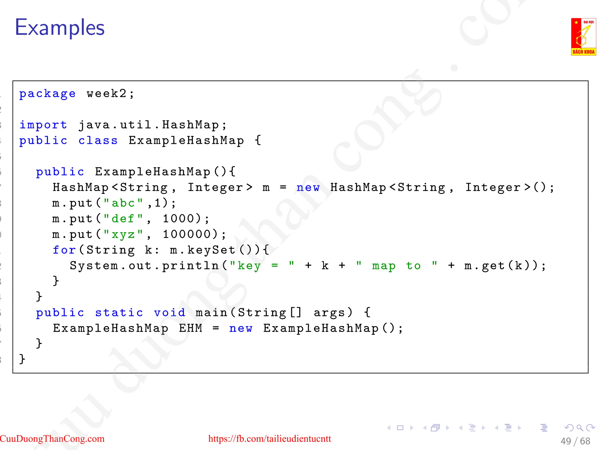 Examples
1 package week2;
2
3 import java.util.HashMap;
4 public class ExampleHashMap {
5
6 public ExampleHashMap (){
7 HashMap String , Integer  m = new HashMap String , Integer ();
8 m.put(abc ,1);
9 m.put(def, 1000);
0 m.put(xyz, 100000);
1 for(String k: m.keySet ()){
2 System.out.println(key =  + k +  map to  + m.get(k));
3 }
4 }
5 public static void main(String [] args) {
6 ExampleHashMap EHM = new ExampleHashMap ();
7 }
8 }
49 / 68
CuuDuongThanCong.com https://fb.com/tailieudientucntt
u
d
u
o
n
g
t
h
a
n
c
o
n
g
.
c
o
 