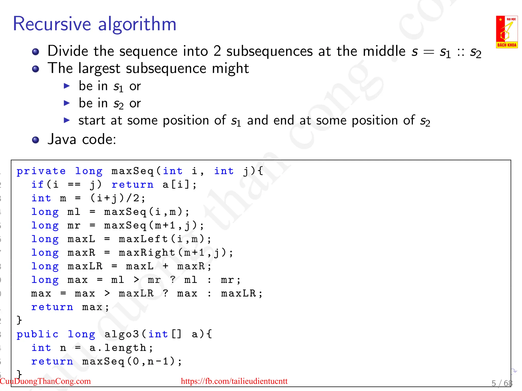Recursive algorithm
Divide the sequence into 2 subsequences at the middle s = s1 :: s2
The largest subsequence might
I be in s1 or
I be in s2 or
I start at some position of s1 and end at some position of s2
Java code:
1 private long maxSeq(int i, int j){
2 if(i == j) return a[i];
3 int m = (i+j)/2;
4 long ml = maxSeq(i,m);
5 long mr = maxSeq(m+1,j);
6 long maxL = maxLeft(i,m);
7 long maxR = maxRight(m+1,j);
8 long maxLR = maxL + maxR;
9 long max = ml  mr ? ml : mr;
0 max = max  maxLR ? max : maxLR;
1 return max;
2 }
3 public long algo3(int [] a){
4 int n = a.length;
5 return maxSeq (0,n -1);
6 }
5 / 68
CuuDuongThanCong.com https://fb.com/tailieudientucntt
u
d
u
o
n
g
t
h
a
n
c
o
n
g
.
c
o
 