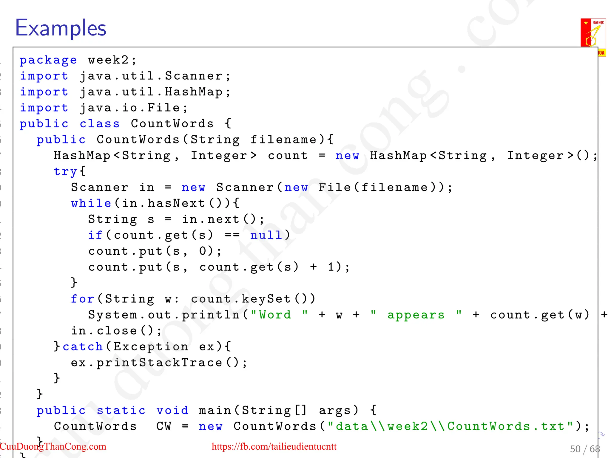 Examples
1 package week2;
2 import java.util.Scanner;
3 import java.util.HashMap;
4 import java.io.File;
5 public class CountWords {
6 public CountWords(String filename ){
7 HashMap String , Integer  count = new HashMap String , Integer ();
8 try{
9 Scanner in = new Scanner(new File(filename ));
0 while(in.hasNext ()){
1 String s = in.next ();
2 if(count.get(s) == null)
3 count.put(s, 0);
4 count.put(s, count.get(s) + 1);
5 }
6 for(String w: count.keySet ())
7 System.out.println(Word  + w +  appears  + count.get(w) +
8 in.close ();
9 }catch(Exception ex){
0 ex. printStackTrace ();
1 }
2 }
3 public static void main(String [] args) {
4 CountWords CW = new CountWords(data  week2  CountWords.txt);
5 } 50 / 68
CuuDuongThanCong.com https://fb.com/tailieudientucntt
u
d
u
o
n
g
t
h
a
n
c
o
n
g
.
c
o
 