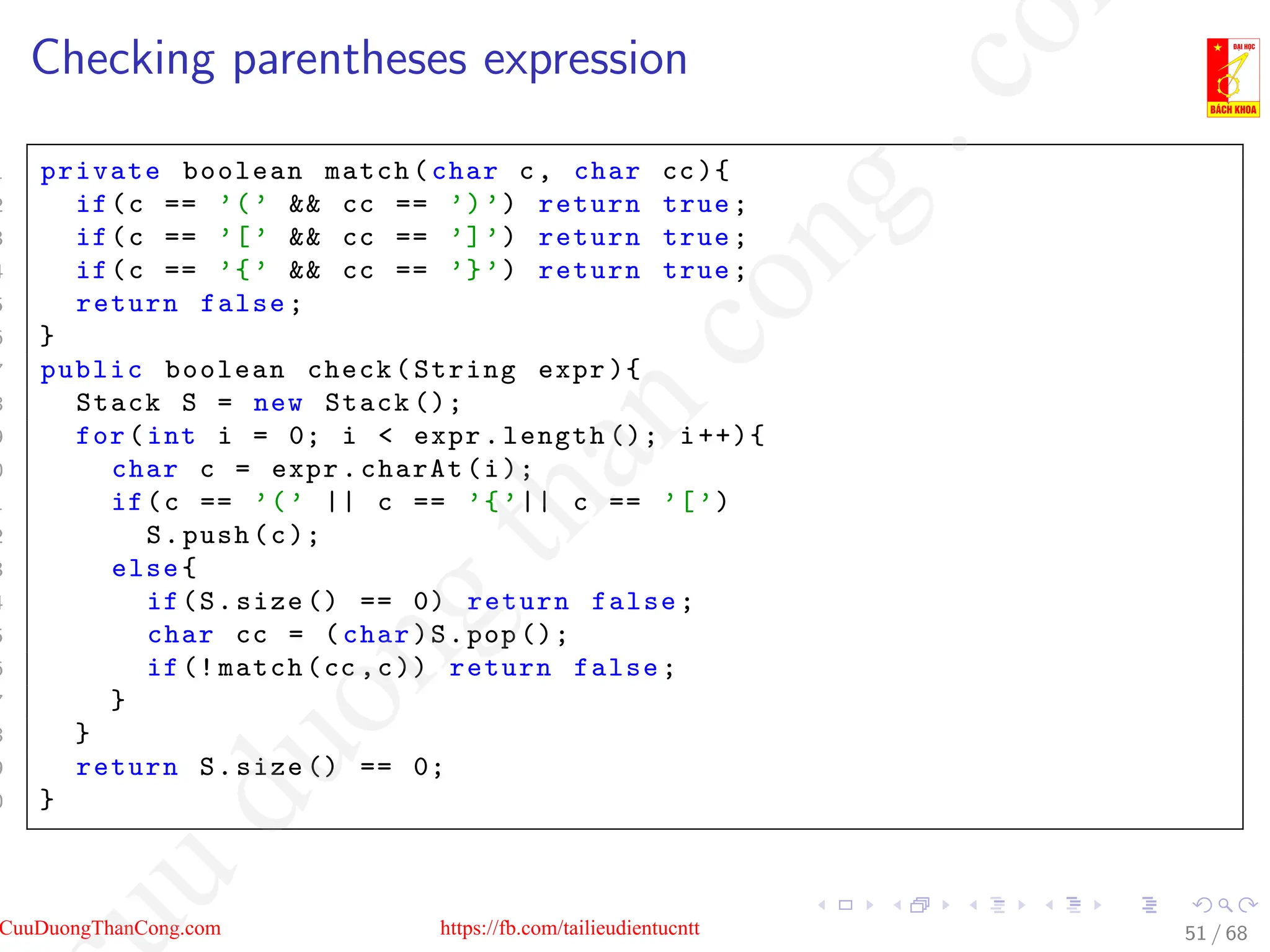 Checking parentheses expression
1 private boolean match(char c, char cc){
2 if(c == ’(’  cc == ’)’) return true;
3 if(c == ’[’  cc == ’]’) return true;
4 if(c == ’{’  cc == ’}’) return true;
5 return false;
6 }
7 public boolean check(String expr ){
8 Stack S = new Stack ();
9 for(int i = 0; i  expr.length (); i++){
0 char c = expr.charAt(i);
1 if(c == ’(’ || c == ’{’|| c == ’[’)
2 S.push(c);
3 else{
4 if(S.size () == 0) return false;
5 char cc = (char)S.pop ();
6 if(! match(cc ,c)) return false;
7 }
8 }
9 return S.size () == 0;
0 }
51 / 68
CuuDuongThanCong.com https://fb.com/tailieudientucntt
u
d
u
o
n
g
t
h
a
n
c
o
n
g
.
c
o
 