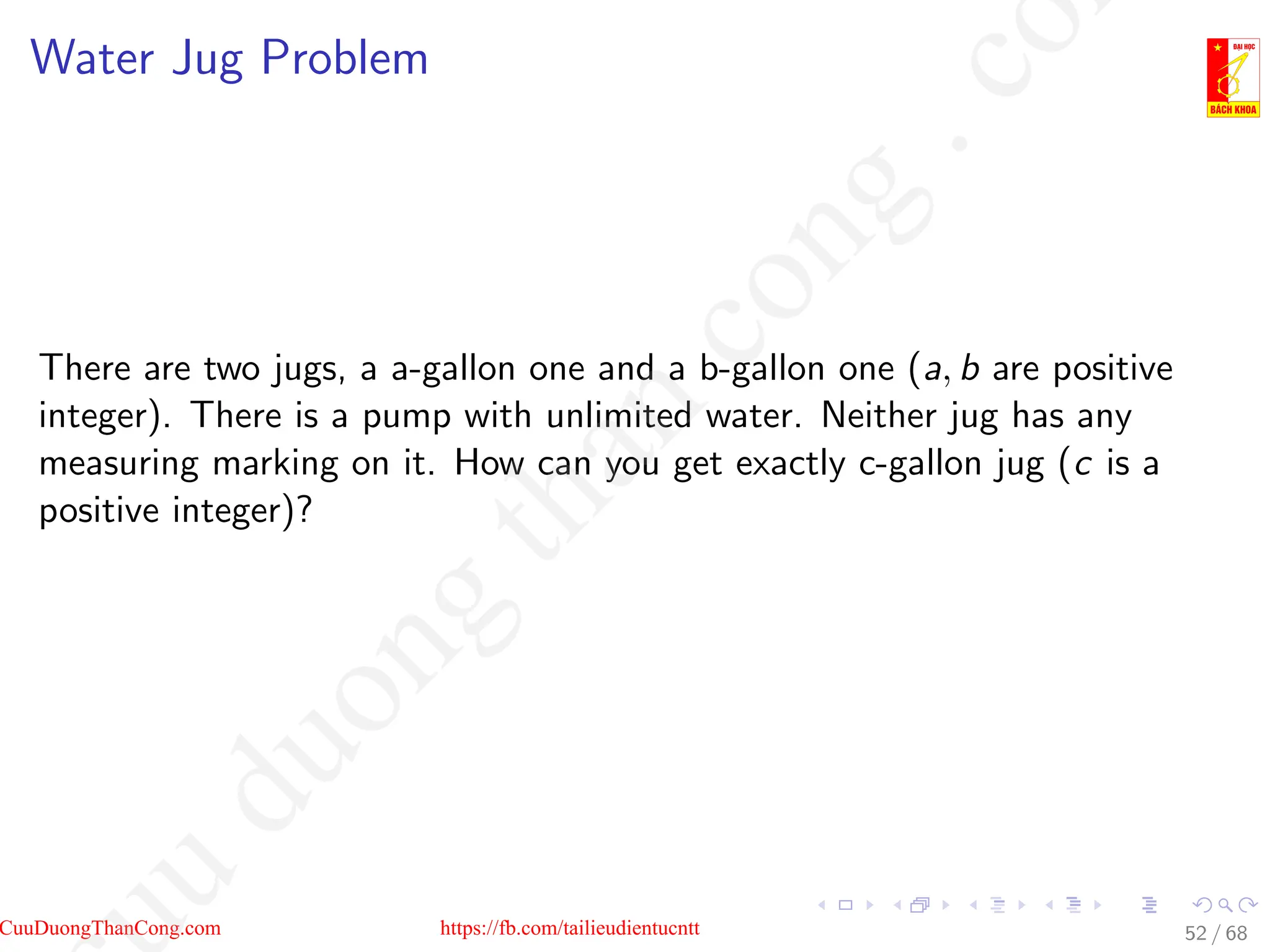 Water Jug Problem
There are two jugs, a a-gallon one and a b-gallon one (a, b are positive
integer). There is a pump with unlimited water. Neither jug has any
measuring marking on it. How can you get exactly c-gallon jug (c is a
positive integer)?
52 / 68
CuuDuongThanCong.com https://fb.com/tailieudientucntt
u
d
u
o
n
g
t
h
a
n
c
o
n
g
.
c
o
 