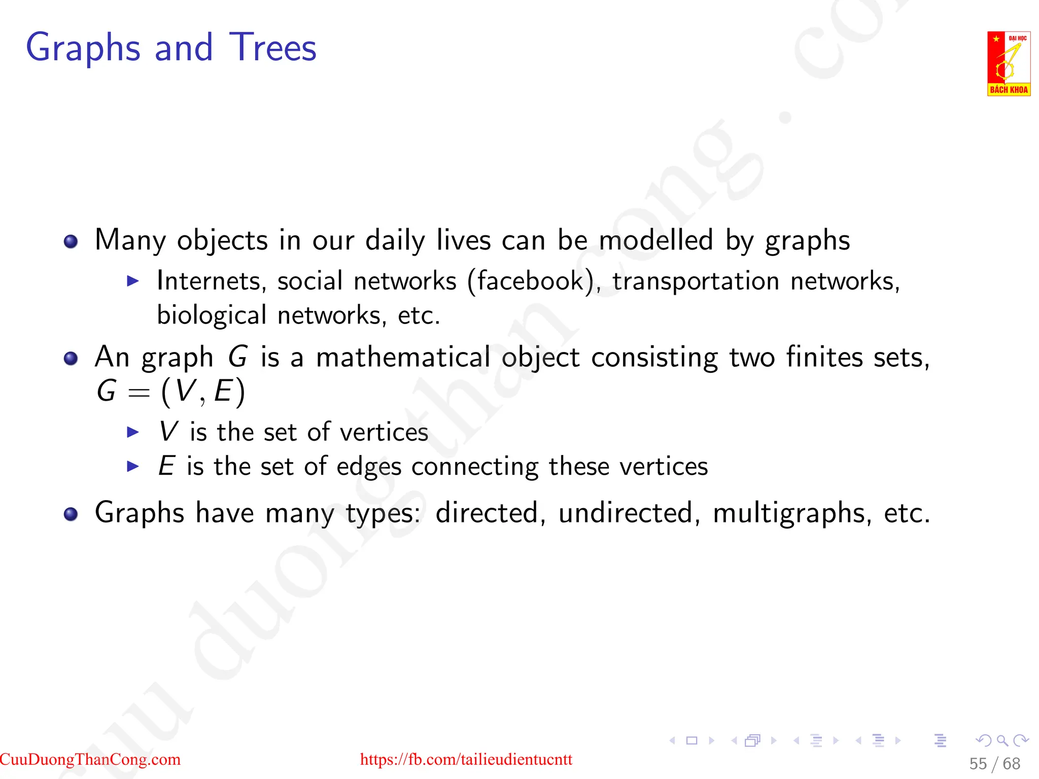 Graphs and Trees
Many objects in our daily lives can be modelled by graphs
I Internets, social networks (facebook), transportation networks,
biological networks, etc.
An graph G is a mathematical object consisting two finites sets,
G = (V , E)
I V is the set of vertices
I E is the set of edges connecting these vertices
Graphs have many types: directed, undirected, multigraphs, etc.
55 / 68
CuuDuongThanCong.com https://fb.com/tailieudientucntt
u
d
u
o
n
g
t
h
a
n
c
o
n
g
.
c
o
 