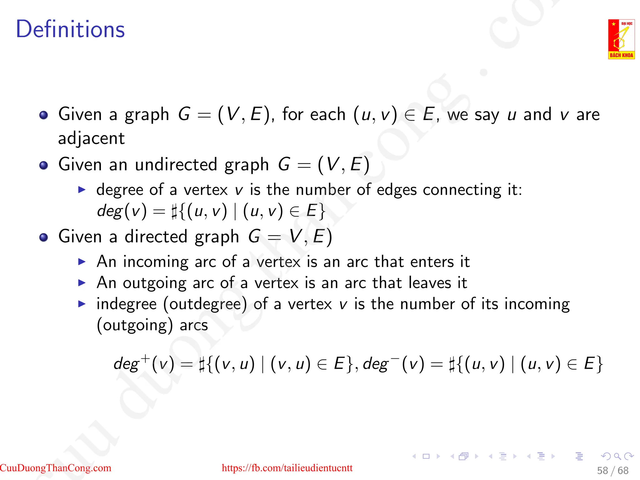 Definitions
Given a graph G = (V , E), for each (u, v) ∈ E, we say u and v are
adjacent
Given an undirected graph G = (V , E)
I degree of a vertex v is the number of edges connecting it:
deg(v) = ]{(u, v) | (u, v) ∈ E}
Given a directed graph G = V , E)
I An incoming arc of a vertex is an arc that enters it
I An outgoing arc of a vertex is an arc that leaves it
I indegree (outdegree) of a vertex v is the number of its incoming
(outgoing) arcs
deg+
(v) = ]{(v, u) | (v, u) ∈ E}, deg−
(v) = ]{(u, v) | (u, v) ∈ E}
58 / 68
CuuDuongThanCong.com https://fb.com/tailieudientucntt
u
d
u
o
n
g
t
h
a
n
c
o
n
g
.
c
o
 