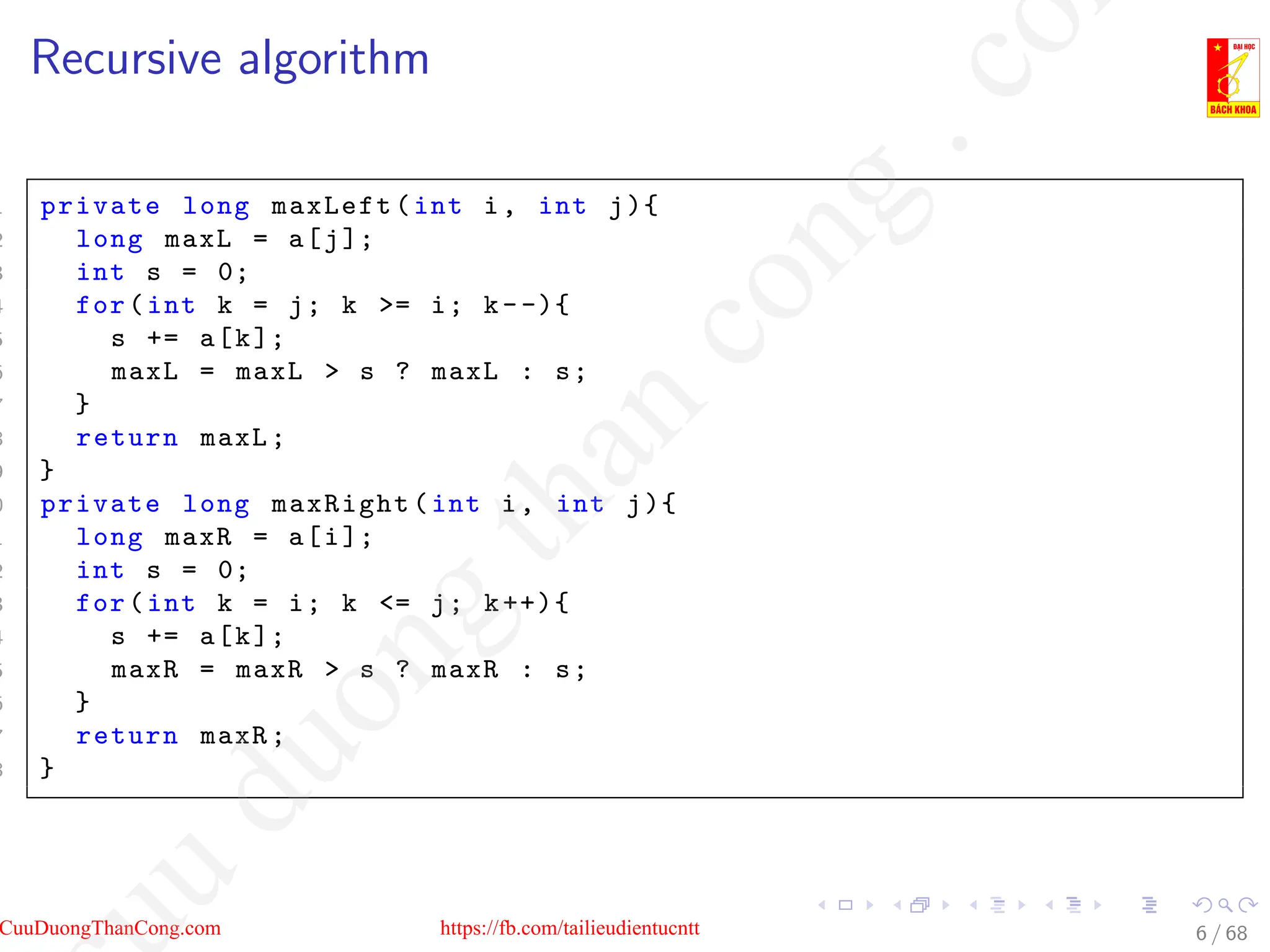 Recursive algorithm
1 private long maxLeft(int i, int j){
2 long maxL = a[j];
3 int s = 0;
4 for(int k = j; k = i; k--){
5 s += a[k];
6 maxL = maxL  s ? maxL : s;
7 }
8 return maxL;
9 }
0 private long maxRight(int i, int j){
1 long maxR = a[i];
2 int s = 0;
3 for(int k = i; k = j; k++){
4 s += a[k];
5 maxR = maxR  s ? maxR : s;
6 }
7 return maxR;
8 }
6 / 68
CuuDuongThanCong.com https://fb.com/tailieudientucntt
u
d
u
o
n
g
t
h
a
n
c
o
n
g
.
c
o
 