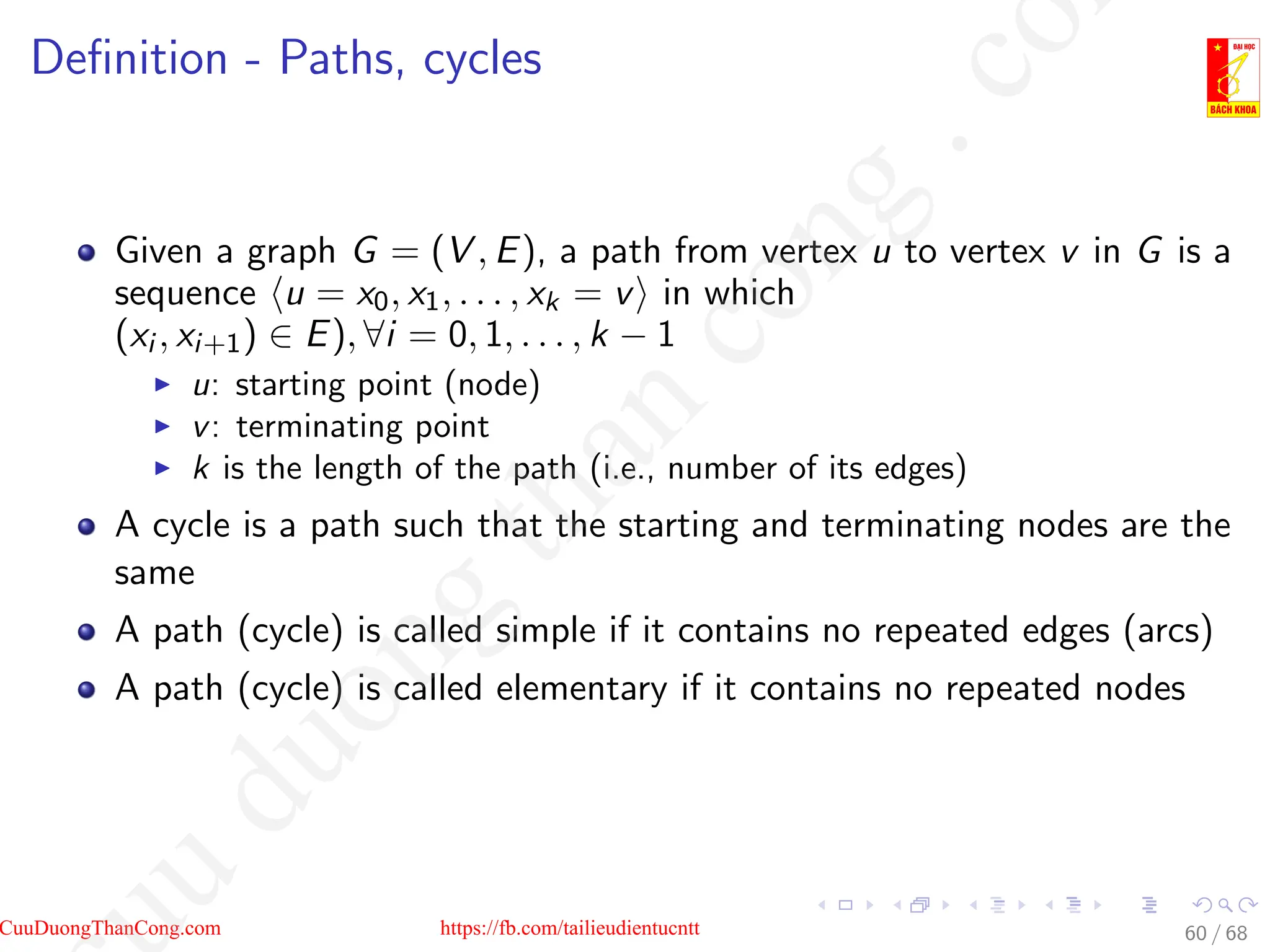 Definition - Paths, cycles
Given a graph G = (V , E), a path from vertex u to vertex v in G is a
sequence hu = x0, x1, . . . , xk = vi in which
(xi , xi+1) ∈ E), ∀i = 0, 1, . . . , k − 1
I u: starting point (node)
I v: terminating point
I k is the length of the path (i.e., number of its edges)
A cycle is a path such that the starting and terminating nodes are the
same
A path (cycle) is called simple if it contains no repeated edges (arcs)
A path (cycle) is called elementary if it contains no repeated nodes
60 / 68
CuuDuongThanCong.com https://fb.com/tailieudientucntt
u
d
u
o
n
g
t
h
a
n
c
o
n
g
.
c
o
 