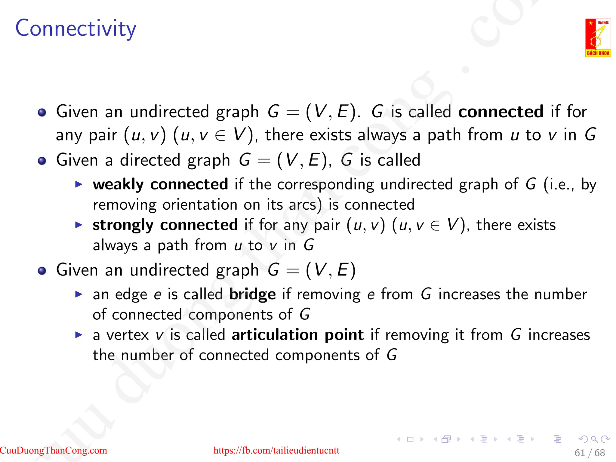 Connectivity
Given an undirected graph G = (V , E). G is called connected if for
any pair (u, v) (u, v ∈ V ), there exists always a path from u to v in G
Given a directed graph G = (V , E), G is called
I weakly connected if the corresponding undirected graph of G (i.e., by
removing orientation on its arcs) is connected
I strongly connected if for any pair (u, v) (u, v ∈ V ), there exists
always a path from u to v in G
Given an undirected graph G = (V , E)
I an edge e is called bridge if removing e from G increases the number
of connected components of G
I a vertex v is called articulation point if removing it from G increases
the number of connected components of G
61 / 68
CuuDuongThanCong.com https://fb.com/tailieudientucntt
u
d
u
o
n
g
t
h
a
n
c
o
n
g
.
c
o
 