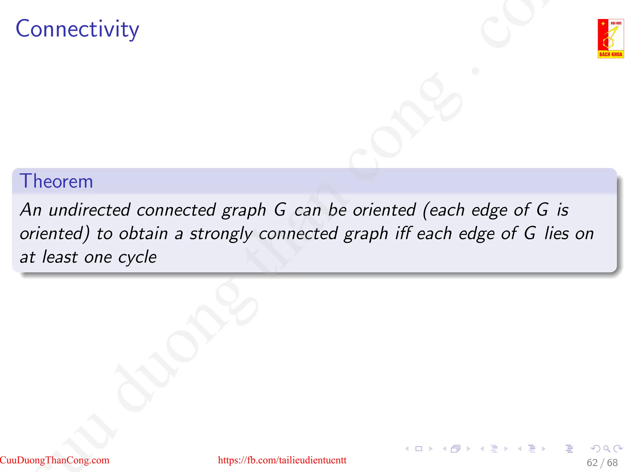 Connectivity
Theorem
An undirected connected graph G can be oriented (each edge of G is
oriented) to obtain a strongly connected graph iff each edge of G lies on
at least one cycle
62 / 68
CuuDuongThanCong.com https://fb.com/tailieudientucntt
u
d
u
o
n
g
t
h
a
n
c
o
n
g
.
c
o
 