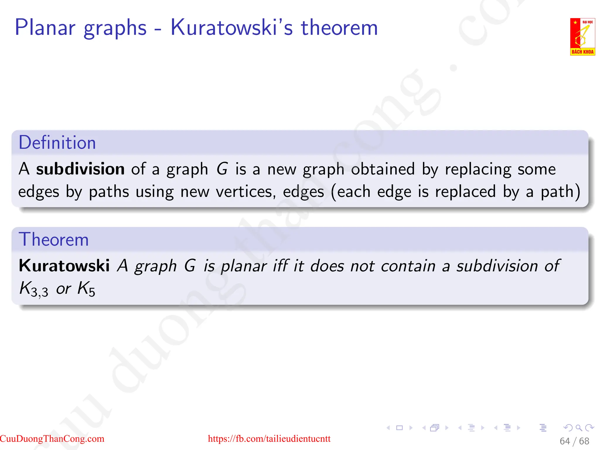 Planar graphs - Kuratowski’s theorem
Definition
A subdivision of a graph G is a new graph obtained by replacing some
edges by paths using new vertices, edges (each edge is replaced by a path)
Theorem
Kuratowski A graph G is planar iff it does not contain a subdivision of
K3,3 or K5
64 / 68
CuuDuongThanCong.com https://fb.com/tailieudientucntt
u
d
u
o
n
g
t
h
a
n
c
o
n
g
.
c
o
 