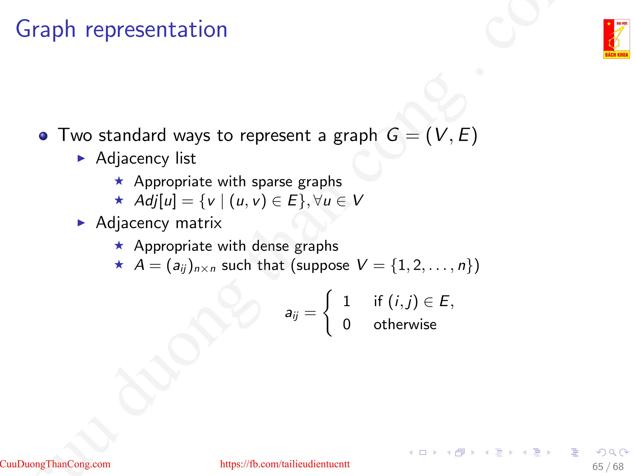 Graph representation
Two standard ways to represent a graph G = (V , E)
I Adjacency list
F Appropriate with sparse graphs
F Adj[u] = {v | (u, v) ∈ E}, ∀u ∈ V
I Adjacency matrix
F Appropriate with dense graphs
F A = (aij )n×n such that (suppose V = {1, 2, . . . , n})
aij =
(
1 if (i, j) ∈ E,
0 otherwise
65 / 68
CuuDuongThanCong.com https://fb.com/tailieudientucntt
u
d
u
o
n
g
t
h
a
n
c
o
n
g
.
c
o
 