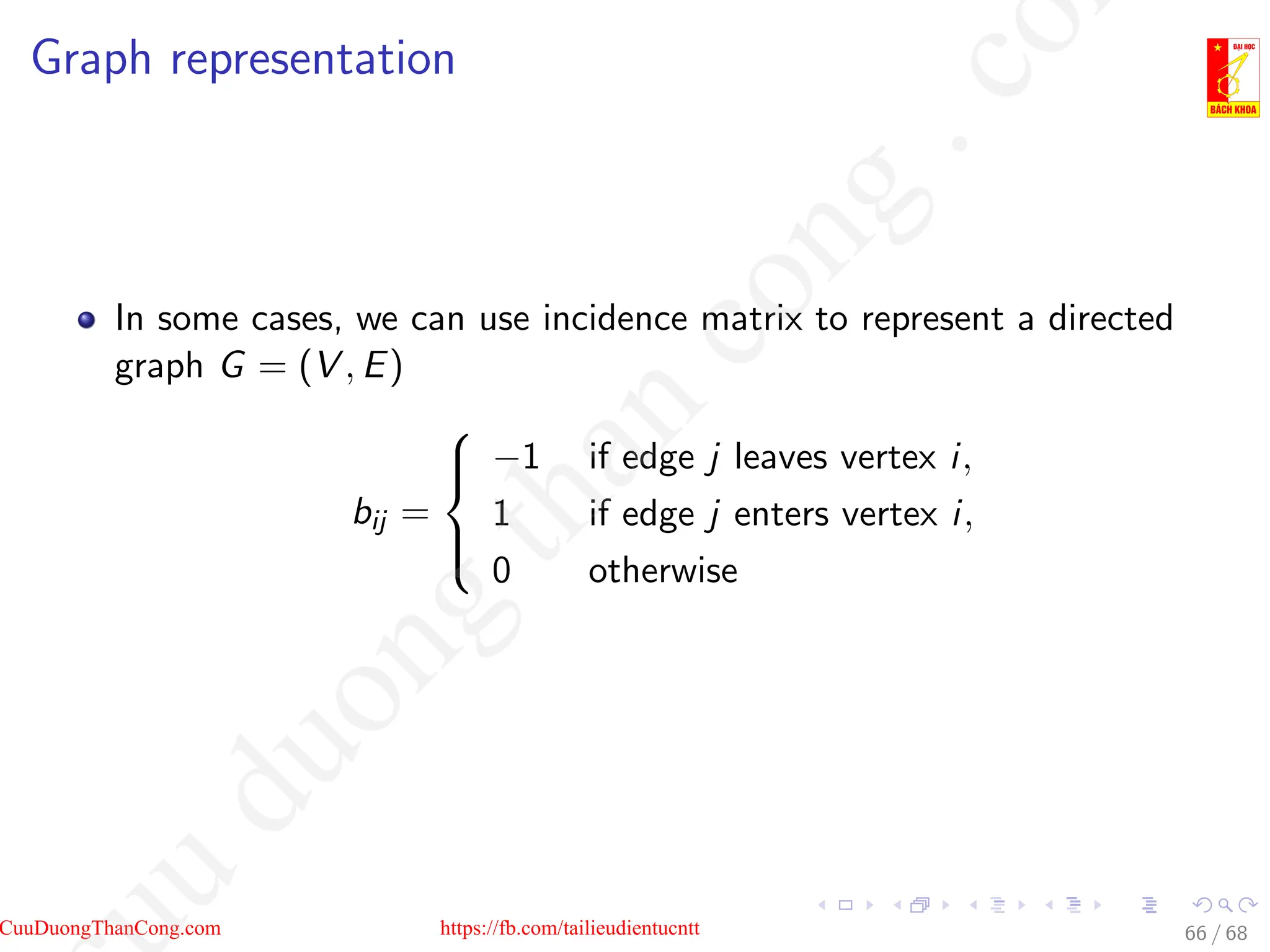 Graph representation
In some cases, we can use incidence matrix to represent a directed
graph G = (V , E)
bij =





−1 if edge j leaves vertex i,
1 if edge j enters vertex i,
0 otherwise
66 / 68
CuuDuongThanCong.com https://fb.com/tailieudientucntt
u
d
u
o
n
g
t
h
a
n
c
o
n
g
.
c
o
 
