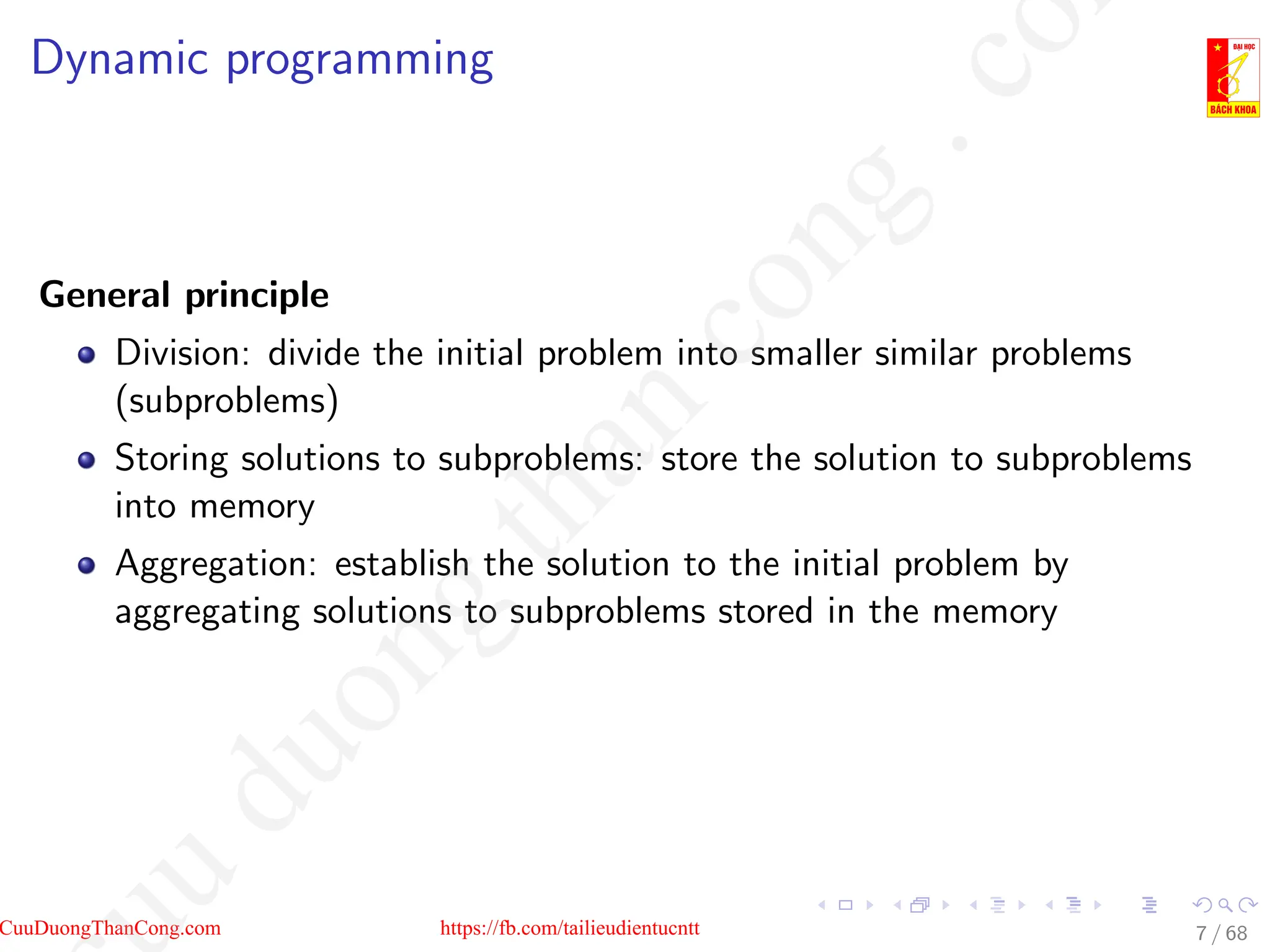Dynamic programming
General principle
Division: divide the initial problem into smaller similar problems
(subproblems)
Storing solutions to subproblems: store the solution to subproblems
into memory
Aggregation: establish the solution to the initial problem by
aggregating solutions to subproblems stored in the memory
7 / 68
CuuDuongThanCong.com https://fb.com/tailieudientucntt
u
d
u
o
n
g
t
h
a
n
c
o
n
g
.
c
o
 