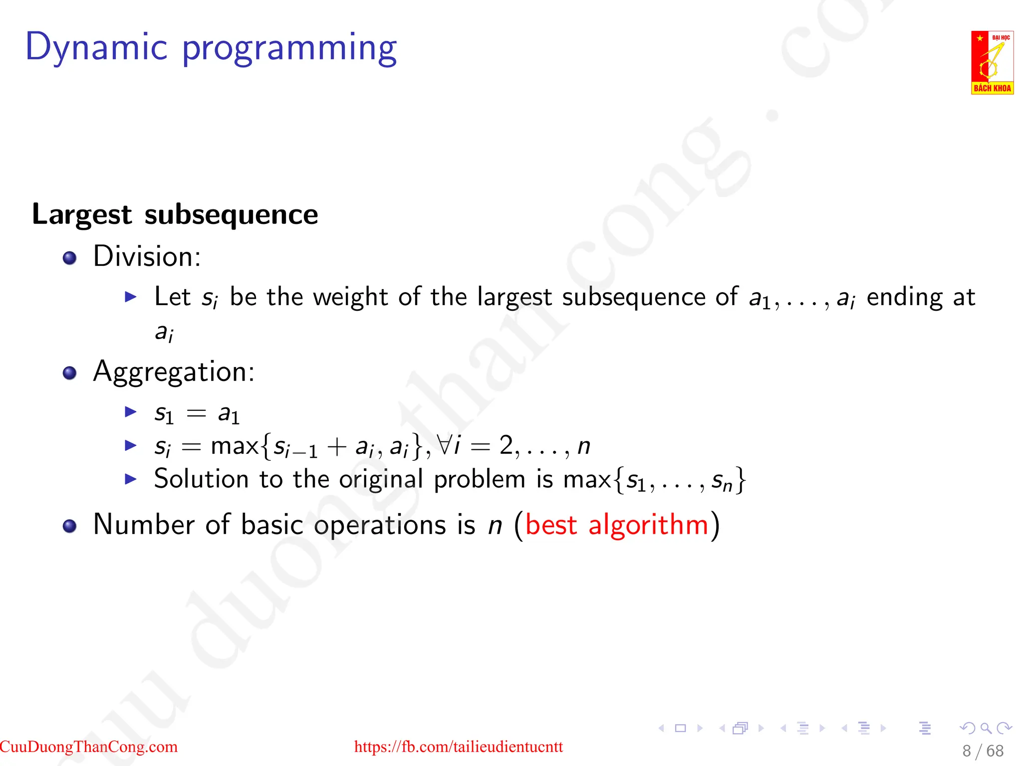 Dynamic programming
Largest subsequence
Division:
I Let si be the weight of the largest subsequence of a1, . . . , ai ending at
ai
Aggregation:
I s1 = a1
I si = max{si−1 + ai , ai }, ∀i = 2, . . . , n
I Solution to the original problem is max{s1, . . . , sn}
Number of basic operations is n (best algorithm)
8 / 68
CuuDuongThanCong.com https://fb.com/tailieudientucntt
u
d
u
o
n
g
t
h
a
n
c
o
n
g
.
c
o
 