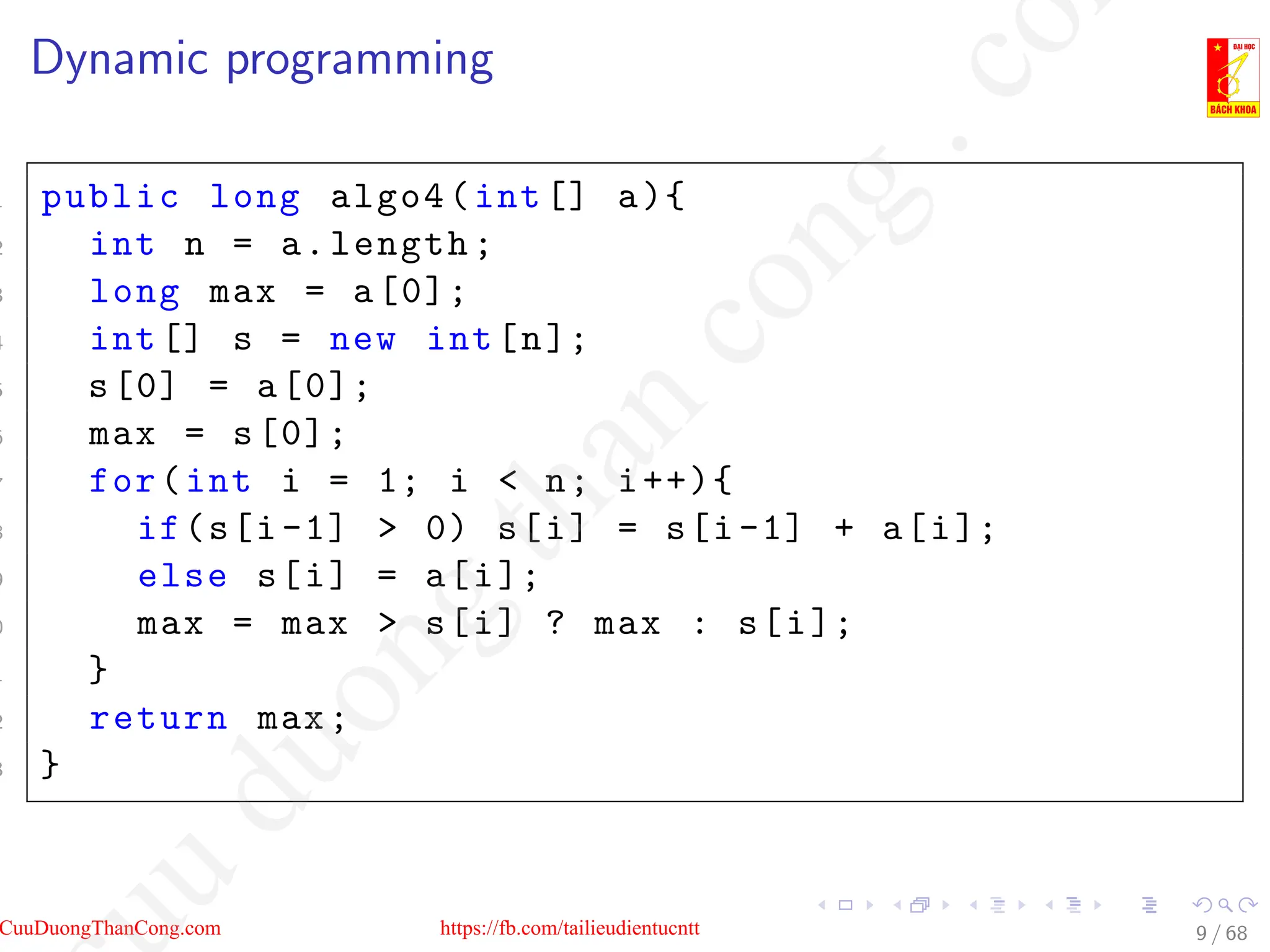 Dynamic programming
1 public long algo4(int[] a){
2 int n = a.length;
3 long max = a[0];
4 int[] s = new int[n];
5 s[0] = a[0];
6 max = s[0];
7 for(int i = 1; i  n; i++){
8 if(s[i-1]  0) s[i] = s[i-1] + a[i];
9 else s[i] = a[i];
0 max = max  s[i] ? max : s[i];
1 }
2 return max;
3 }
9 / 68
CuuDuongThanCong.com https://fb.com/tailieudientucntt
u
d
u
o
n
g
t
h
a
n
c
o
n
g
.
c
o
 