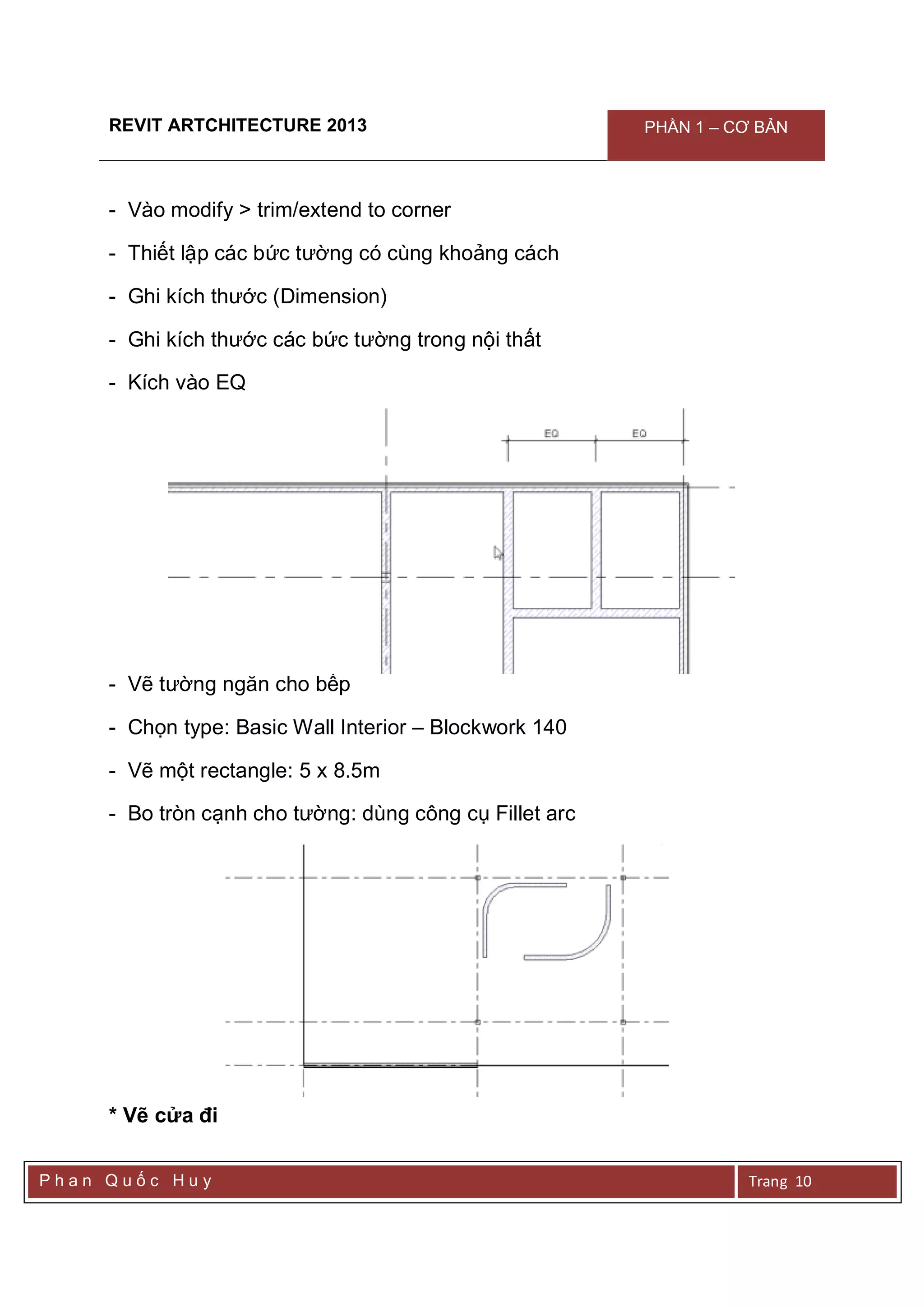 REVIT ARTCHITECTURE 2013 PHẦN 1 – CƠ BẢN
P h a n Q u ố c H u y Trang 10
- Vào modify > trim/extend to corner
- Thiết lập các bức tường có cùng khoảng cách
- Ghi kích thước (Dimension)
- Ghi kích thước các bức tường trong nội thất
- Kích vào EQ
- Vẽ tường ngăn cho bếp
- Chọn type: Basic Wall Interior – Blockwork 140
- Vẽ một rectangle: 5 x 8.5m
- Bo tròn cạnh cho tường: dùng công cụ Fillet arc
* Vẽ cửa đi
 