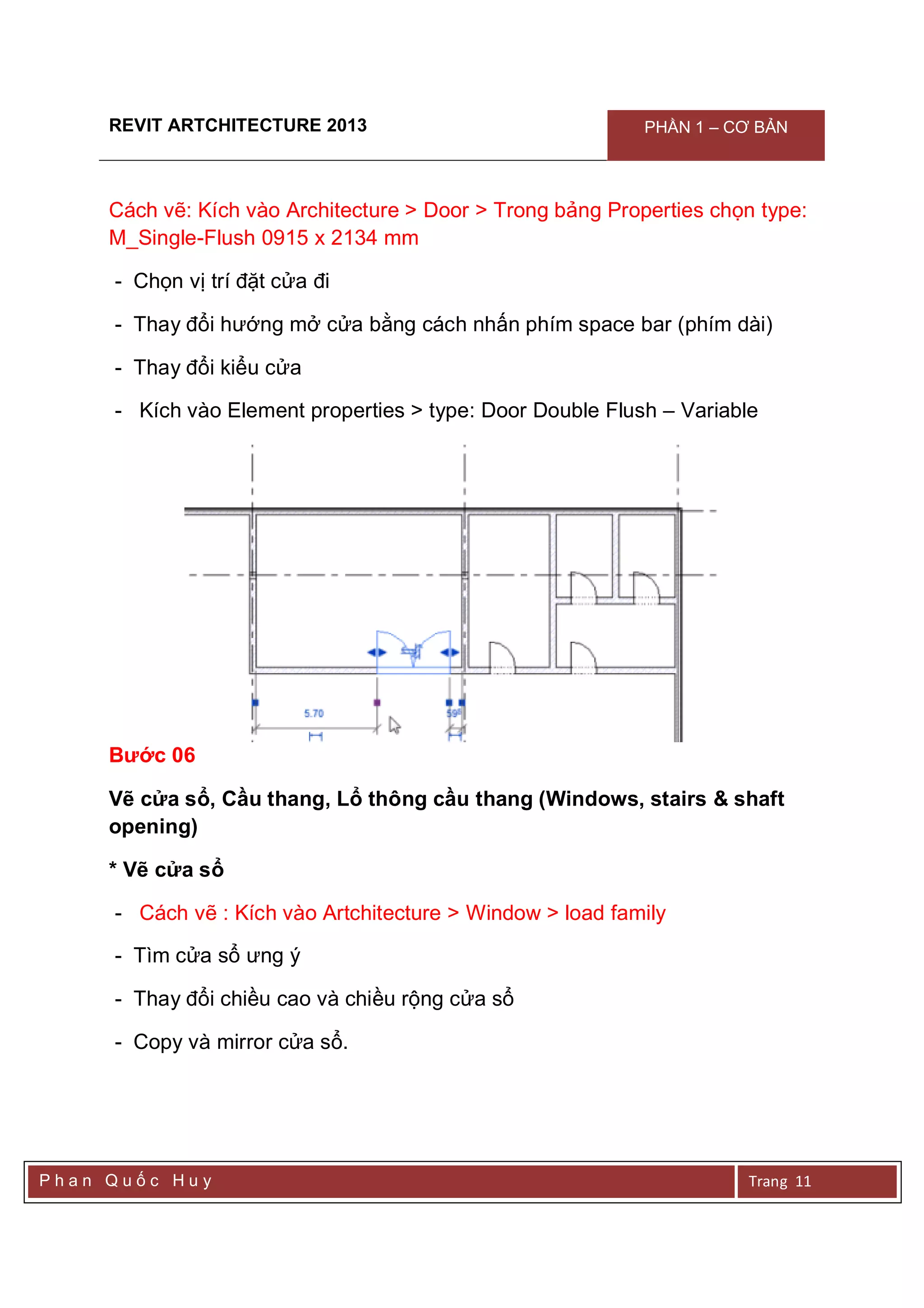 REVIT ARTCHITECTURE 2013 PHẦN 1 – CƠ BẢN
P h a n Q u ố c H u y Trang 11
Cách vẽ: Kích vào Architecture > Door > Trong bảng Properties chọn type:
M_Single-Flush 0915 x 2134 mm
- Chọn vị trí đặt cửa đi
- Thay đổi hướng mở cửa bằng cách nhấn phím space bar (phím dài)
- Thay đổi kiểu cửa
- Kích vào Element properties > type: Door Double Flush – Variable
Bước 06
Vẽ cửa sổ, Cầu thang, Lổ thông cầu thang (Windows, stairs & shaft
opening)
* Vẽ cửa sổ
- Cách vẽ : Kích vào Artchitecture > Window > load family
- Tìm cửa sổ ưng ý
- Thay đổi chiều cao và chiều rộng cửa sổ
- Copy và mirror cửa sổ.
 
