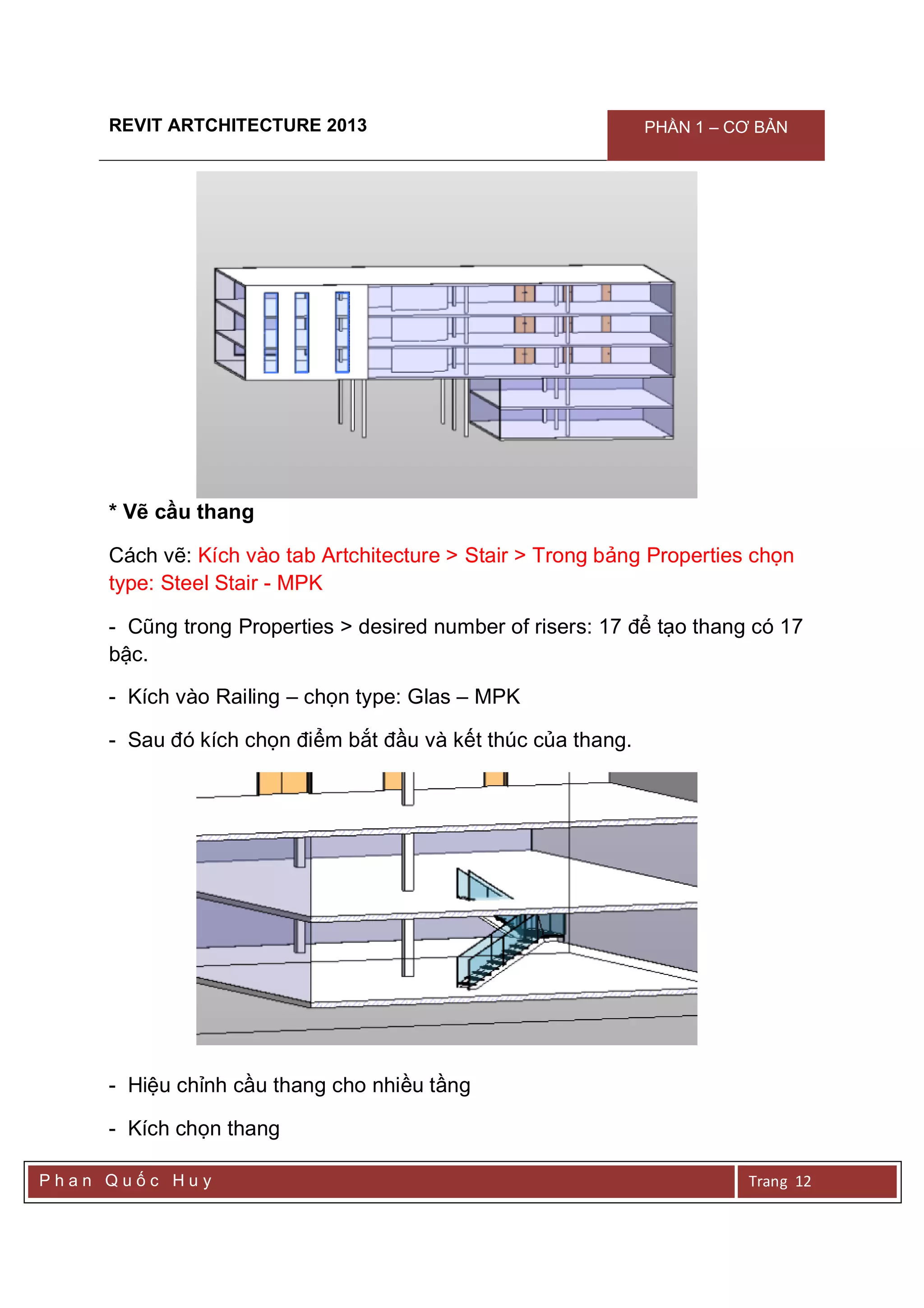 REVIT ARTCHITECTURE 2013 PHẦN 1 – CƠ BẢN
P h a n Q u ố c H u y Trang 12
* Vẽ cầu thang
Cách vẽ: Kích vào tab Artchitecture > Stair > Trong bảng Properties chọn
type: Steel Stair - MPK
- Cũng trong Properties > desired number of risers: 17 để tạo thang có 17
bậc.
- Kích vào Railing – chọn type: Glas – MPK
- Sau đó kích chọn điểm bắt đầu và kết thúc của thang.
- Hiệu chỉnh cầu thang cho nhiều tầng
- Kích chọn thang
 