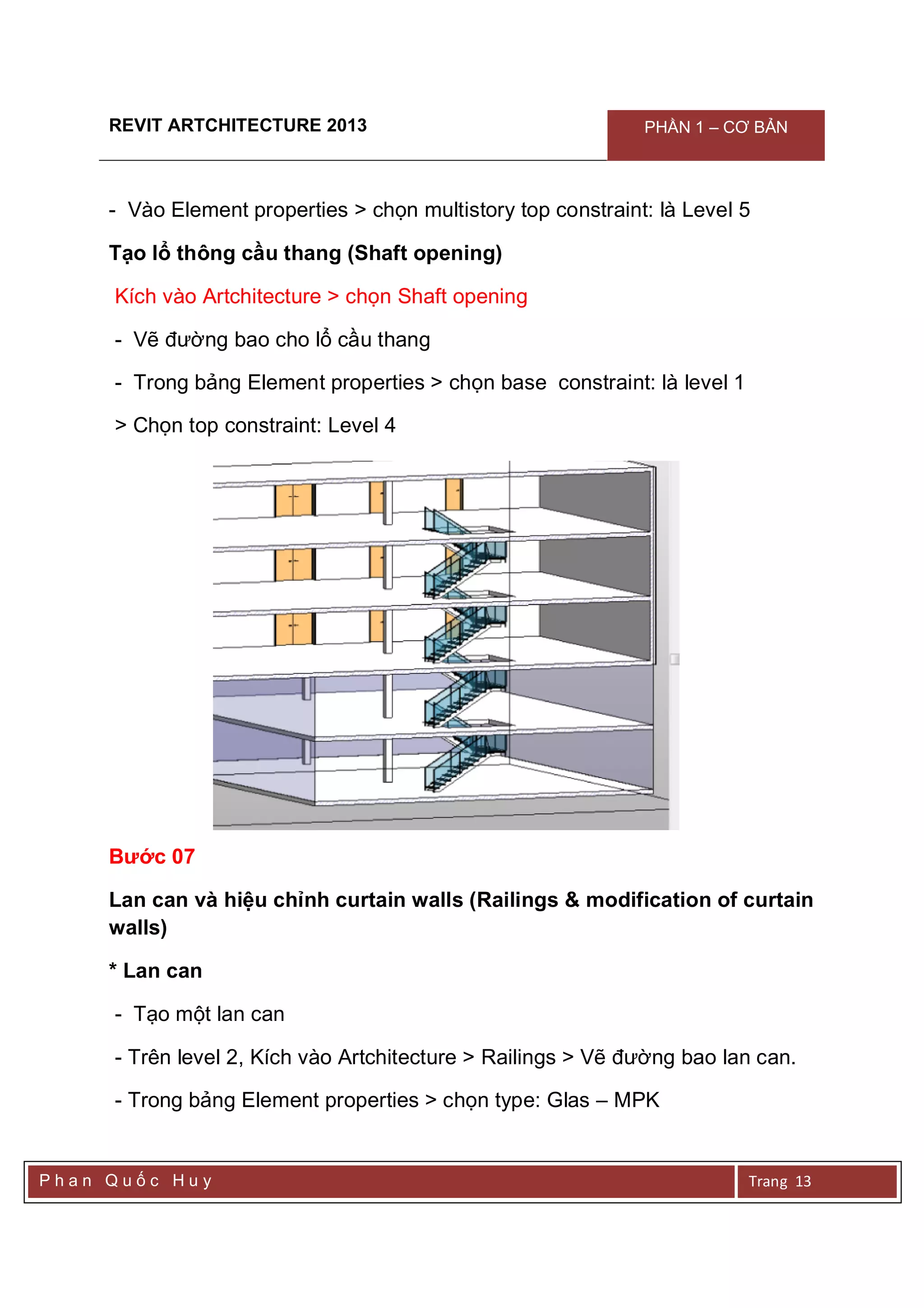 REVIT ARTCHITECTURE 2013 PHẦN 1 – CƠ BẢN
P h a n Q u ố c H u y Trang 13
- Vào Element properties > chọn multistory top constraint: là Level 5
Tạo lổ thông cầu thang (Shaft opening)
Kích vào Artchitecture > chọn Shaft opening
- Vẽ đường bao cho lổ cầu thang
- Trong bảng Element properties > chọn base constraint: là level 1
> Chọn top constraint: Level 4
Bước 07
Lan can và hiệu chỉnh curtain walls (Railings & modification of curtain
walls)
* Lan can
- Tạo một lan can
- Trên level 2, Kích vào Artchitecture > Railings > Vẽ đường bao lan can.
- Trong bảng Element properties > chọn type: Glas – MPK
 