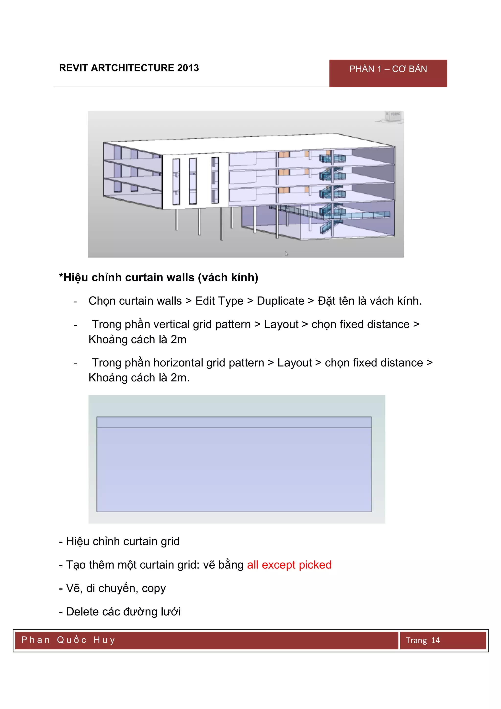 REVIT ARTCHITECTURE 2013 PHẦN 1 – CƠ BẢN
P h a n Q u ố c H u y Trang 14
*Hiệu chỉnh curtain walls (vách kính)
- Chọn curtain walls > Edit Type > Duplicate > Đặt tên là vách kính.
- Trong phần vertical grid pattern > Layout > chọn fixed distance >
Khoảng cách là 2m
- Trong phần horizontal grid pattern > Layout > chọn fixed distance >
Khoảng cách là 2m.
- Hiệu chỉnh curtain grid
- Tạo thêm một curtain grid: vẽ bằng all except picked
- Vẽ, di chuyển, copy
- Delete các đường lưới
 