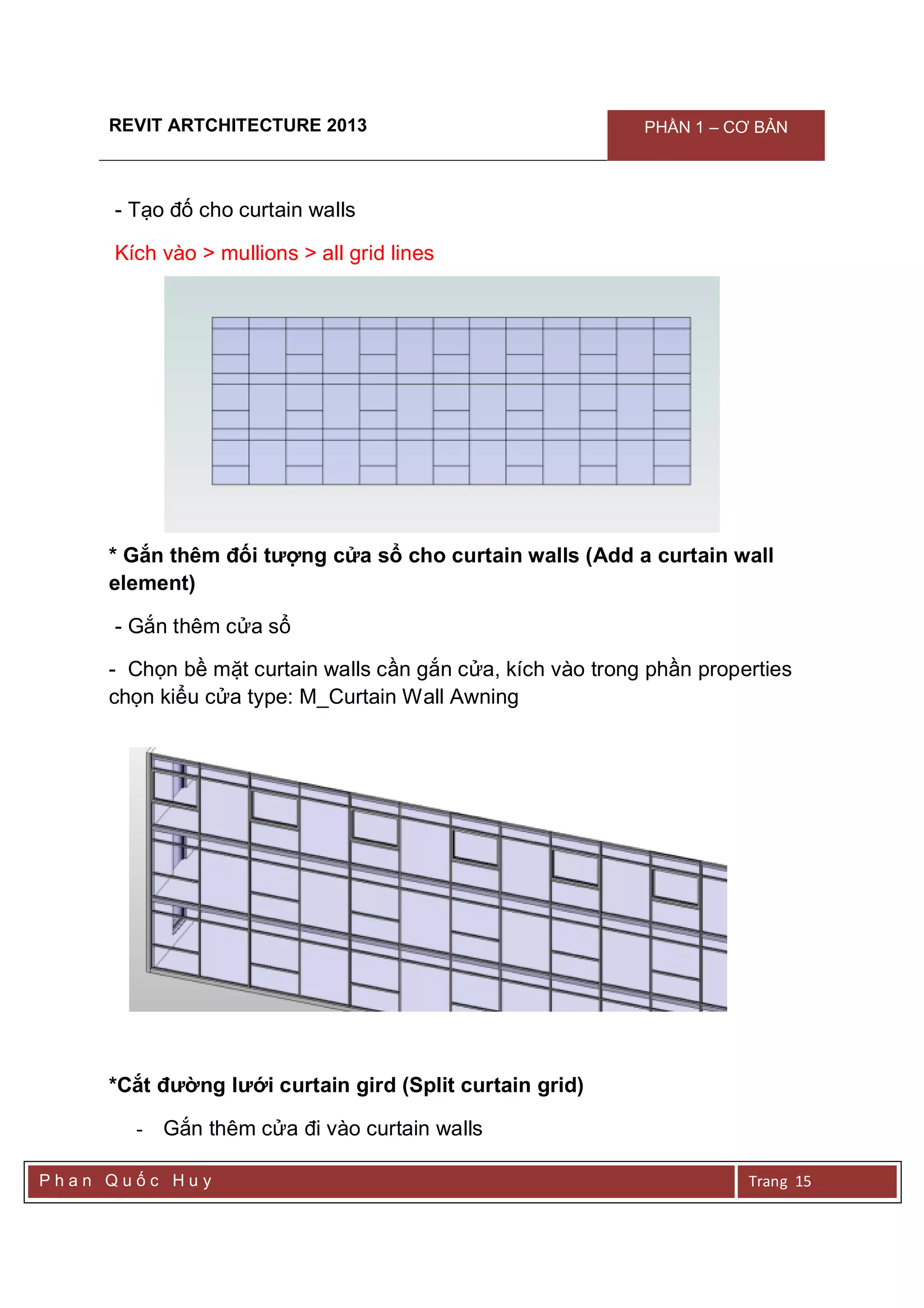 REVIT ARTCHITECTURE 2013 PHẦN 1 – CƠ BẢN
P h a n Q u ố c H u y Trang 15
- Tạo đố cho curtain walls
Kích vào > mullions > all grid lines
* Gắn thêm đối tượng cửa sổ cho curtain walls (Add a curtain wall
element)
- Gắn thêm cửa sổ
- Chọn bề mặt curtain walls cần gắn cửa, kích vào trong phần properties
chọn kiểu cửa type: M_Curtain Wall Awning
*Cắt đường lưới curtain gird (Split curtain grid)
- Gắn thêm cửa đi vào curtain walls
 