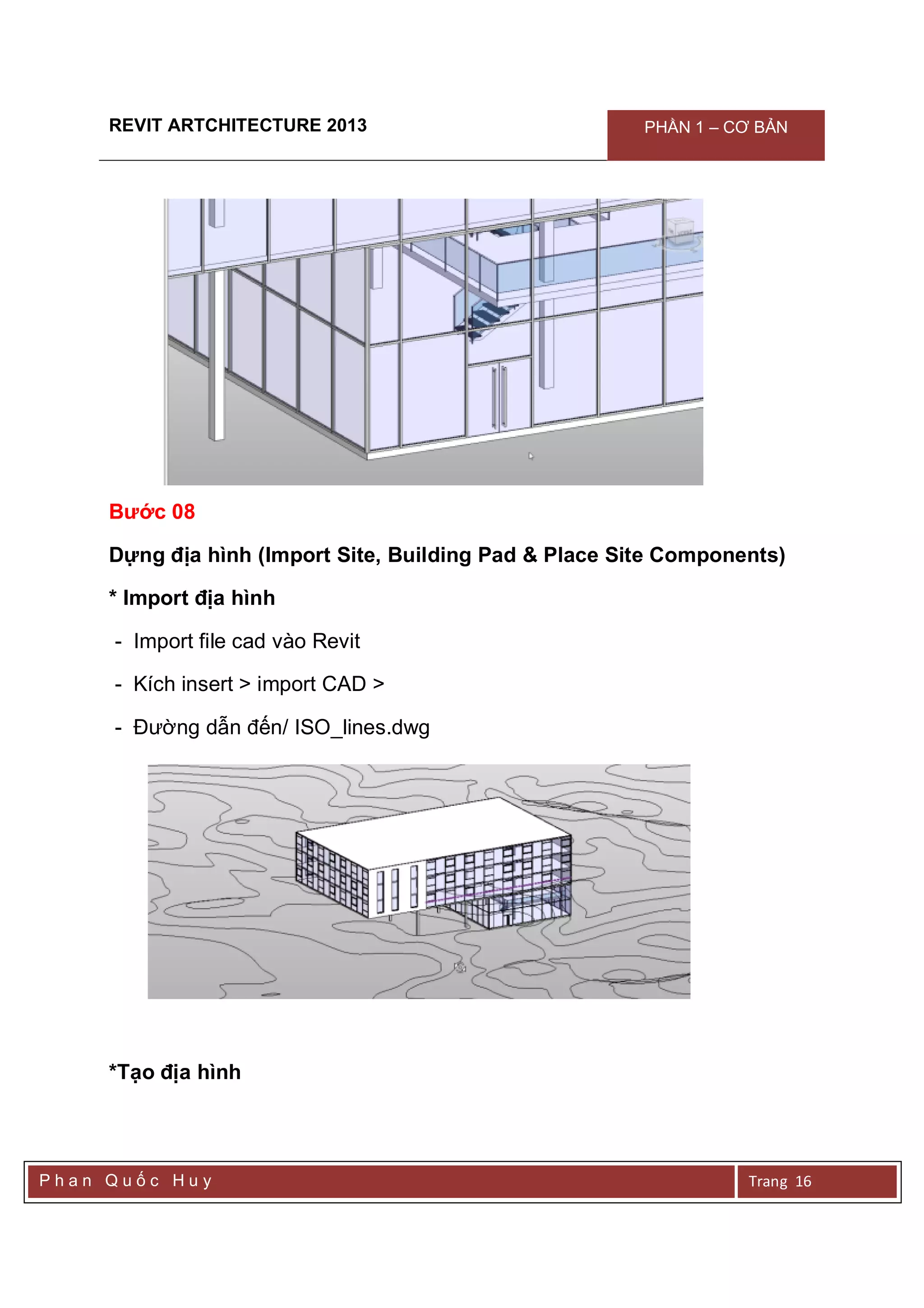 REVIT ARTCHITECTURE 2013 PHẦN 1 – CƠ BẢN
P h a n Q u ố c H u y Trang 16
Bước 08
Dựng địa hình (Import Site, Building Pad & Place Site Components)
* Import địa hình
- Import file cad vào Revit
- Kích insert > import CAD >
- Đường dẫn đến/ ISO_lines.dwg
*Tạo địa hình
 