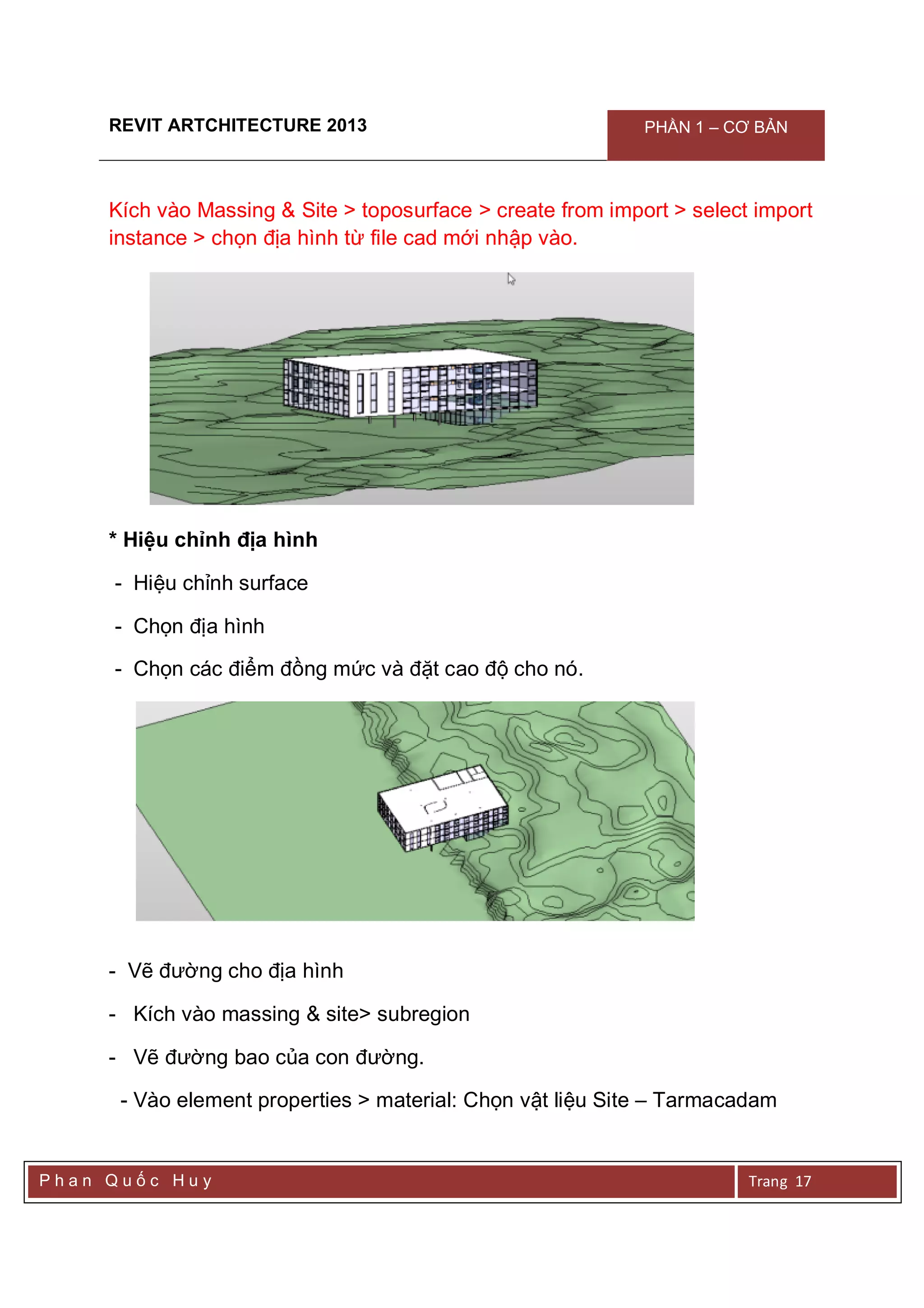 REVIT ARTCHITECTURE 2013 PHẦN 1 – CƠ BẢN
P h a n Q u ố c H u y Trang 17
Kích vào Massing & Site > toposurface > create from import > select import
instance > chọn địa hình từ file cad mới nhập vào.
* Hiệu chỉnh địa hình
- Hiệu chỉnh surface
- Chọn địa hình
- Chọn các điểm đồng mức và đặt cao độ cho nó.
- Vẽ đường cho địa hình
- Kích vào massing & site> subregion
- Vẽ đường bao của con đường.
- Vào element properties > material: Chọn vật liệu Site – Tarmacadam
 