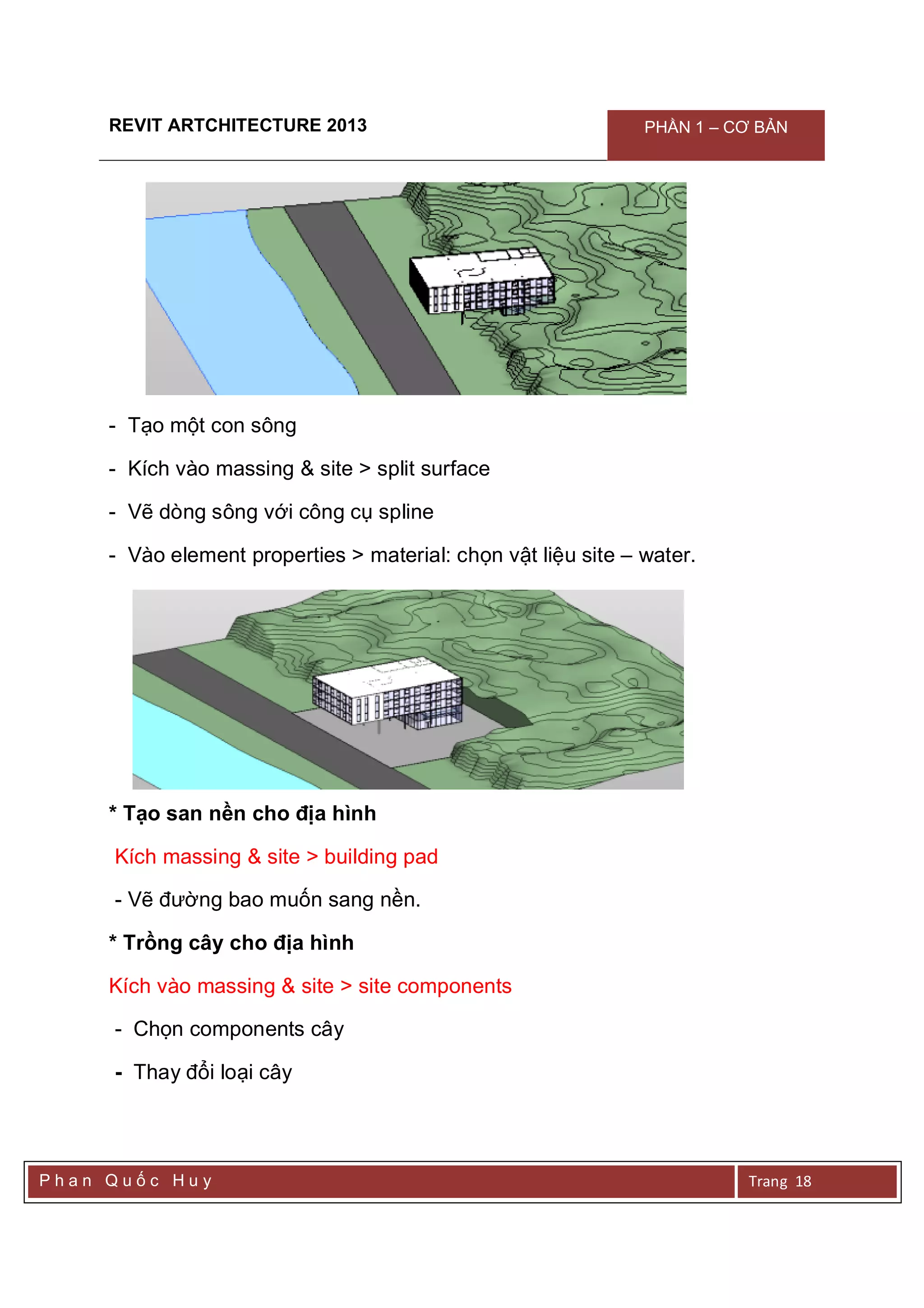 REVIT ARTCHITECTURE 2013 PHẦN 1 – CƠ BẢN
P h a n Q u ố c H u y Trang 18
- Tạo một con sông
- Kích vào massing & site > split surface
- Vẽ dòng sông với công cụ spline
- Vào element properties > material: chọn vật liệu site – water.
* Tạo san nền cho địa hình
Kích massing & site > building pad
- Vẽ đường bao muốn sang nền.
* Trồng cây cho địa hình
Kích vào massing & site > site components
- Chọn components cây
- Thay đổi loại cây
 