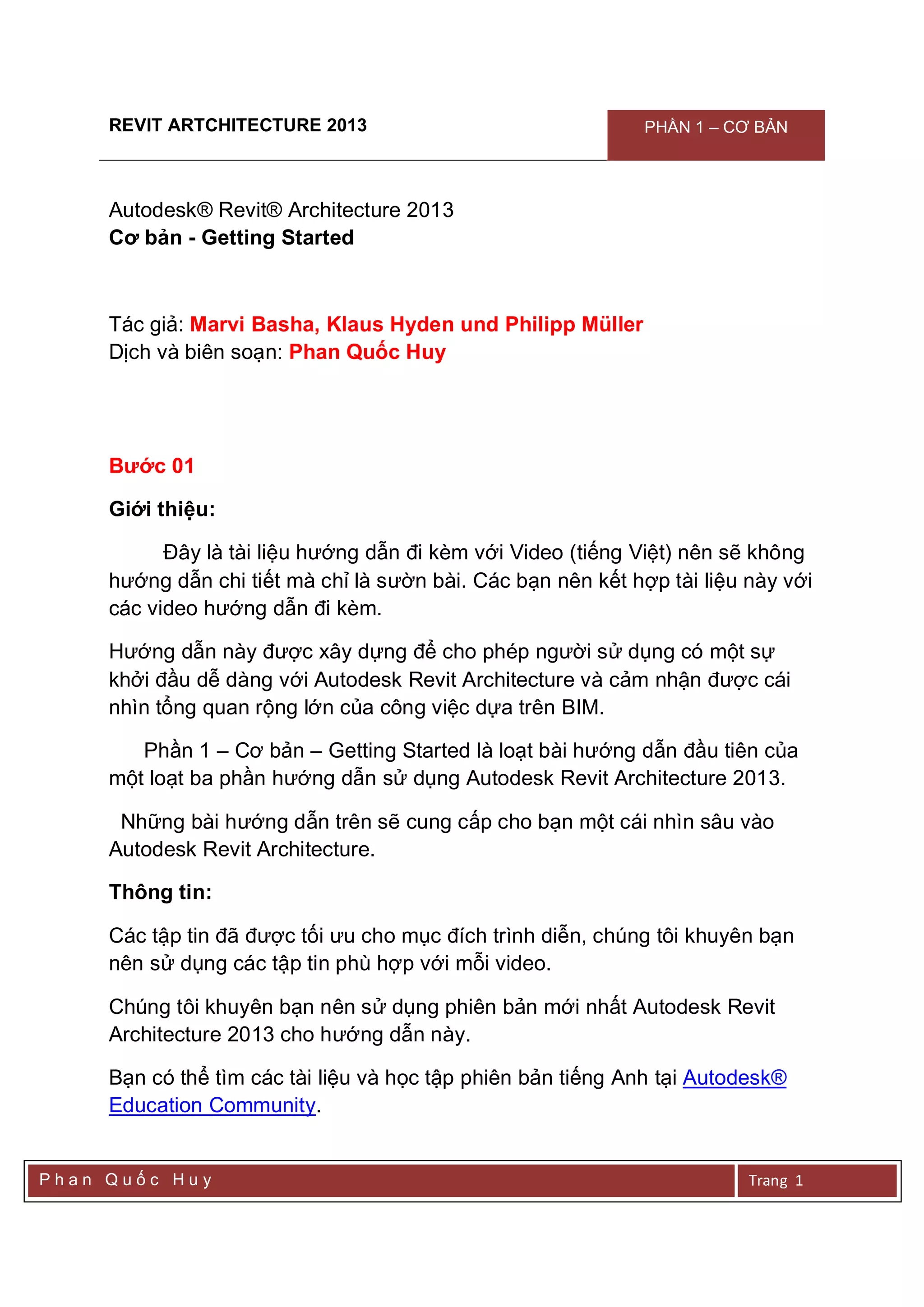 REVIT ARTCHITECTURE 2013 PHẦN 1 – CƠ BẢN
P h a n Q u ố c H u y Trang 1
Autodesk® Revit® Architecture 2013
Cơ bản - Getting Started
Tác giả: Marvi Basha, Klaus Hyden und Philipp Müller
Dịch và biên soạn: Phan Quốc Huy
Bước 01
Giới thiệu:
Đây là tài liệu hướng dẫn đi kèm với Video (tiếng Việt) nên sẽ không
hướng dẫn chi tiết mà chỉ là sườn bài. Các bạn nên kết hợp tài liệu này với
các video hướng dẫn đi kèm.
Hướng dẫn này được xây dựng để cho phép người sử dụng có một sự
khởi đầu dễ dàng với Autodesk Revit Architecture và cảm nhận được cái
nhìn tổng quan rộng lớn của công việc dựa trên BIM.
Phần 1 – Cơ bản – Getting Started là loạt bài hướng dẫn đầu tiên của
một loạt ba phần hướng dẫn sử dụng Autodesk Revit Architecture 2013.
Những bài hướng dẫn trên sẽ cung cấp cho bạn một cái nhìn sâu vào
Autodesk Revit Architecture.
Thông tin:
Các tập tin đã được tối ưu cho mục đích trình diễn, chúng tôi khuyên bạn
nên sử dụng các tập tin phù hợp với mỗi video.
Chúng tôi khuyên bạn nên sử dụng phiên bản mới nhất Autodesk Revit
Architecture 2013 cho hướng dẫn này.
Bạn có thể tìm các tài liệu và học tập phiên bản tiếng Anh tại Autodesk®
Education Community.
 