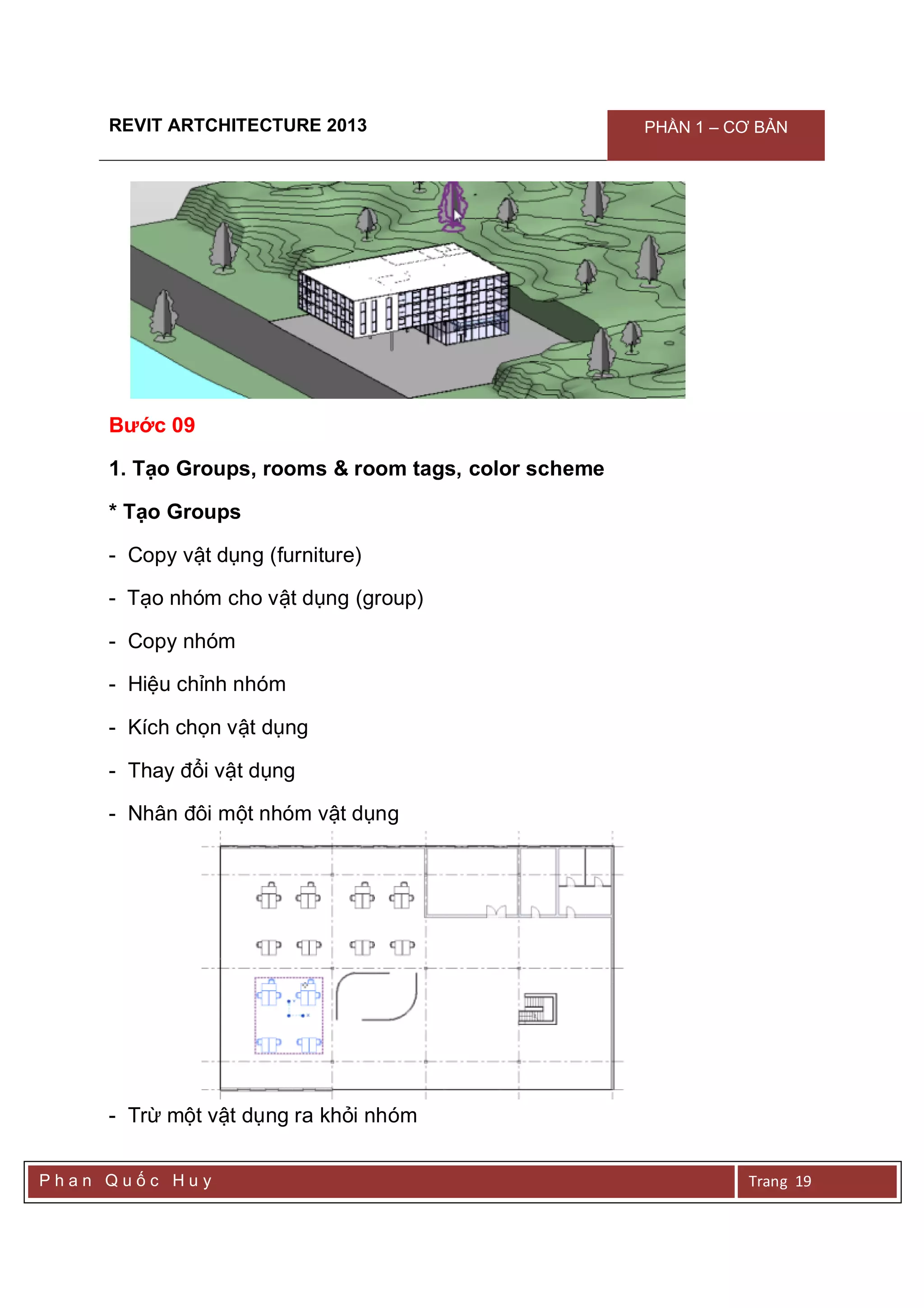 REVIT ARTCHITECTURE 2013 PHẦN 1 – CƠ BẢN
P h a n Q u ố c H u y Trang 19
Bước 09
1. Tạo Groups, rooms & room tags, color scheme
* Tạo Groups
- Copy vật dụng (furniture)
- Tạo nhóm cho vật dụng (group)
- Copy nhóm
- Hiệu chỉnh nhóm
- Kích chọn vật dụng
- Thay đổi vật dụng
- Nhân đôi một nhóm vật dụng
- Trừ một vật dụng ra khỏi nhóm
 