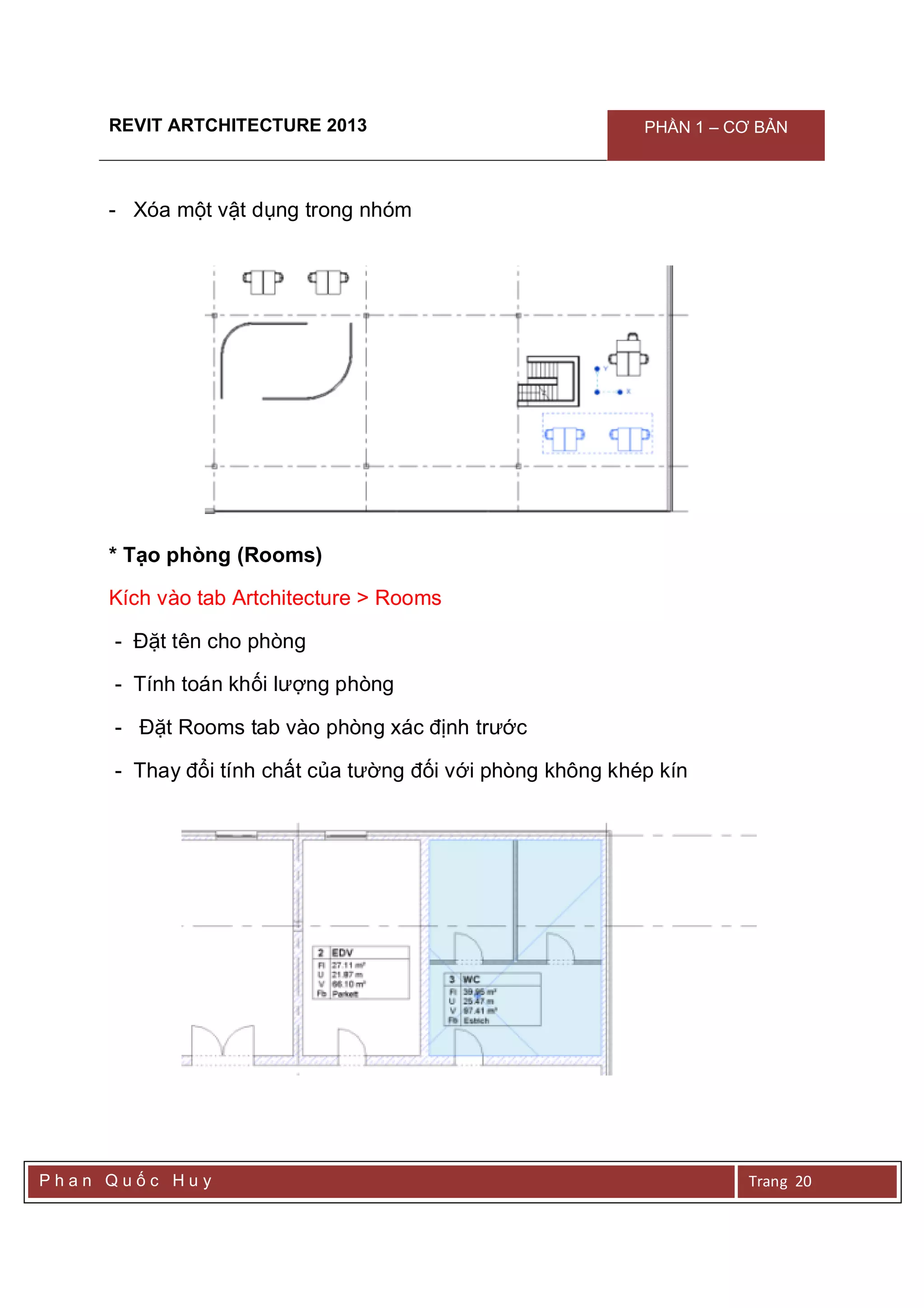 REVIT ARTCHITECTURE 2013 PHẦN 1 – CƠ BẢN
P h a n Q u ố c H u y Trang 20
- Xóa một vật dụng trong nhóm
* Tạo phòng (Rooms)
Kích vào tab Artchitecture > Rooms
- Đặt tên cho phòng
- Tính toán khối lượng phòng
- Đặt Rooms tab vào phòng xác định trước
- Thay đổi tính chất của tường đối với phòng không khép kín
 