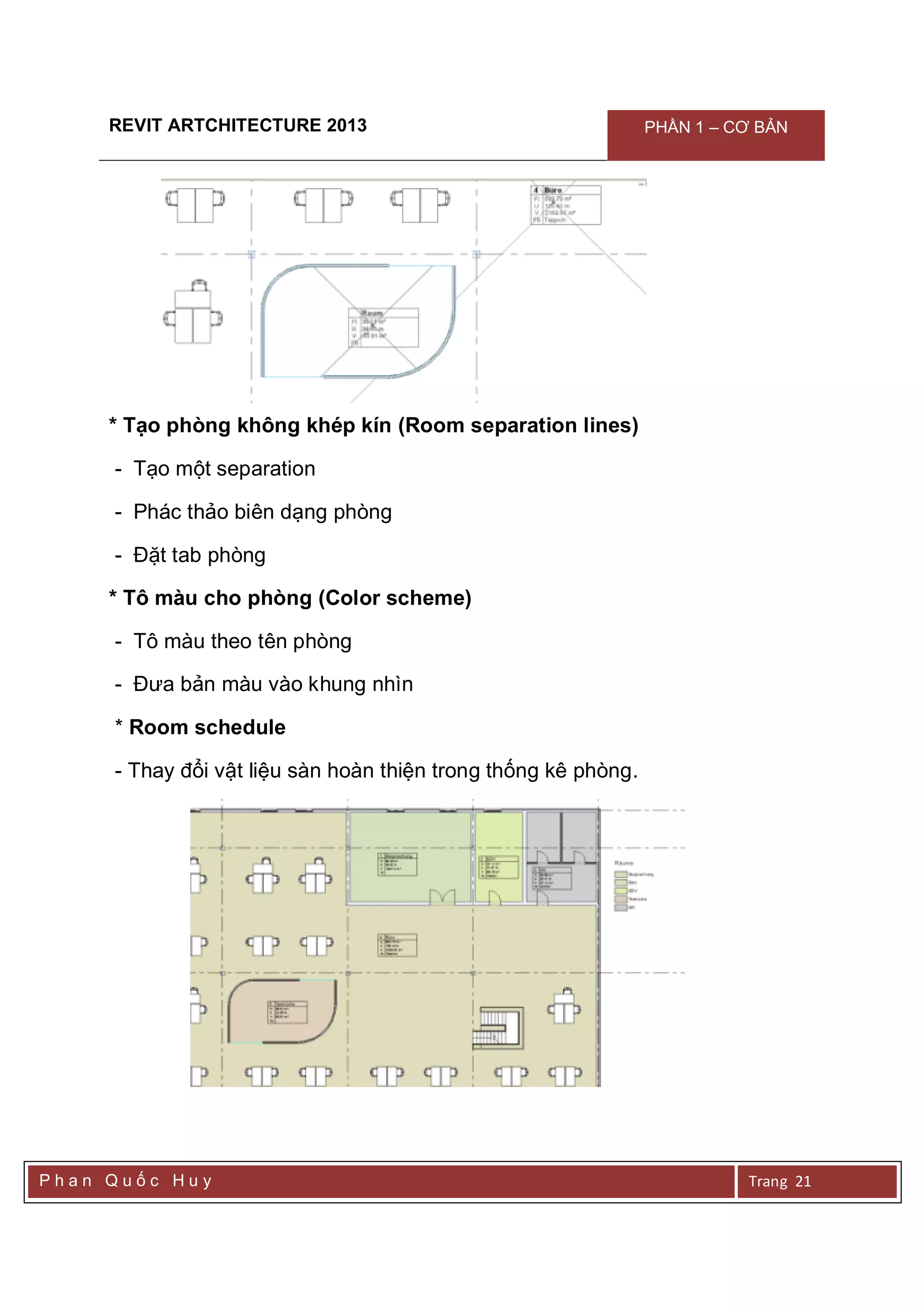REVIT ARTCHITECTURE 2013 PHẦN 1 – CƠ BẢN
P h a n Q u ố c H u y Trang 21
* Tạo phòng không khép kín (Room separation lines)
- Tạo một separation
- Phác thảo biên dạng phòng
- Đặt tab phòng
* Tô màu cho phòng (Color scheme)
- Tô màu theo tên phòng
- Đưa bản màu vào khung nhìn
* Room schedule
- Thay đổi vật liệu sàn hoàn thiện trong thống kê phòng.
 