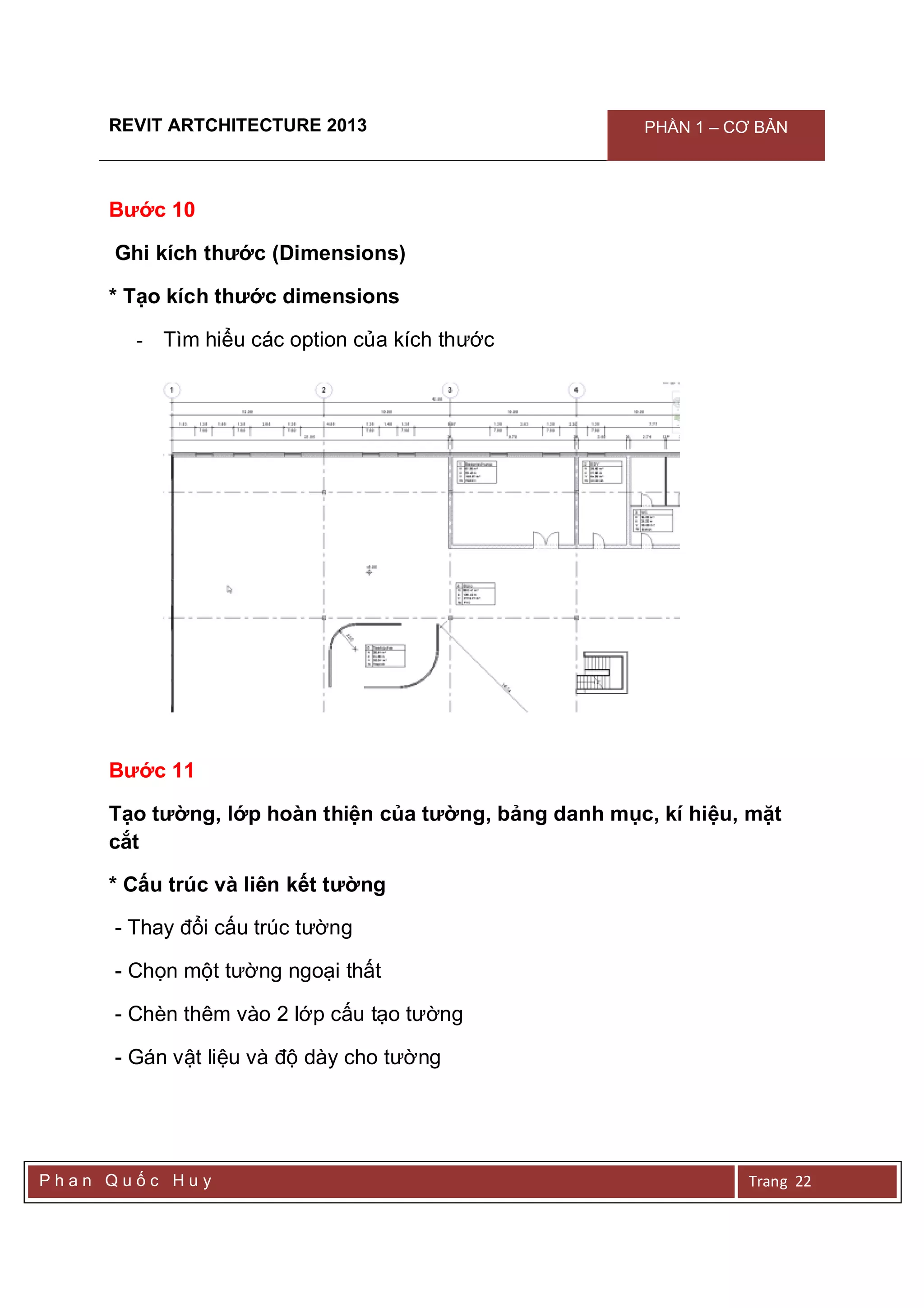 REVIT ARTCHITECTURE 2013 PHẦN 1 – CƠ BẢN
P h a n Q u ố c H u y Trang 22
Bước 10
Ghi kích thước (Dimensions)
* Tạo kích thước dimensions
- Tìm hiểu các option của kích thước
Bước 11
Tạo tường, lớp hoàn thiện của tường, bảng danh mục, kí hiệu, mặt
cắt
* Cấu trúc và liên kết tường
- Thay đổi cấu trúc tường
- Chọn một tường ngoại thất
- Chèn thêm vào 2 lớp cấu tạo tường
- Gán vật liệu và độ dày cho tường
 