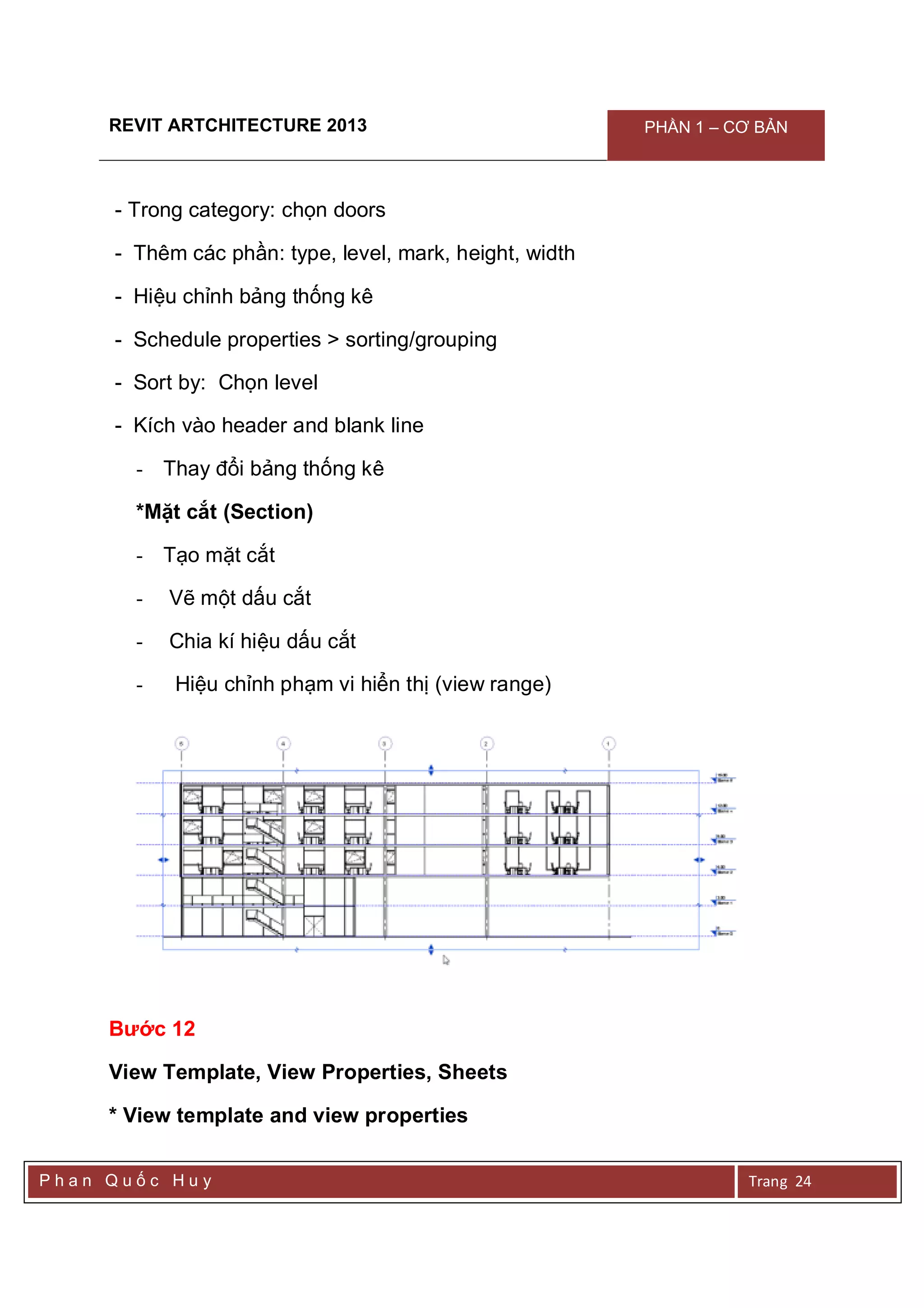 REVIT ARTCHITECTURE 2013 PHẦN 1 – CƠ BẢN
P h a n Q u ố c H u y Trang 24
- Trong category: chọn doors
- Thêm các phần: type, level, mark, height, width
- Hiệu chỉnh bảng thống kê
- Schedule properties > sorting/grouping
- Sort by: Chọn level
- Kích vào header and blank line
- Thay đổi bảng thống kê
*Mặt cắt (Section)
- Tạo mặt cắt
- Vẽ một dấu cắt
- Chia kí hiệu dấu cắt
- Hiệu chỉnh phạm vi hiển thị (view range)
Bước 12
View Template, View Properties, Sheets
* View template and view properties
 