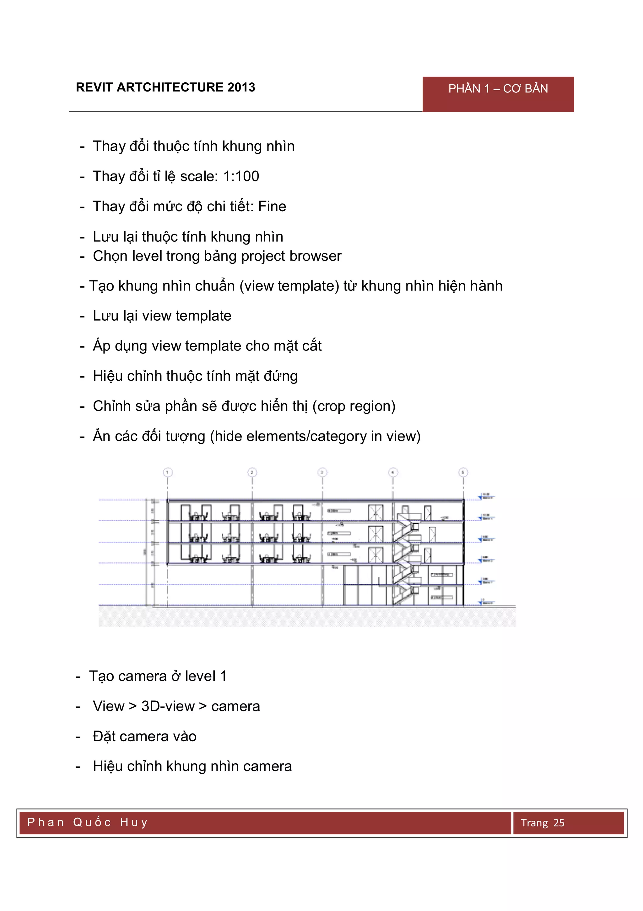 REVIT ARTCHITECTURE 2013 PHẦN 1 – CƠ BẢN
P h a n Q u ố c H u y Trang 25
- Thay đổi thuộc tính khung nhìn
- Thay đổi tỉ lệ scale: 1:100
- Thay đổi mức độ chi tiết: Fine
- Lưu lại thuộc tính khung nhìn
- Chọn level trong bảng project browser
- Tạo khung nhìn chuẩn (view template) từ khung nhìn hiện hành
- Lưu lại view template
- Áp dụng view template cho mặt cắt
- Hiệu chỉnh thuộc tính mặt đứng
- Chỉnh sửa phần sẽ được hiển thị (crop region)
- Ẩn các đối tượng (hide elements/category in view)
- Tạo camera ở level 1
- View > 3D-view > camera
- Đặt camera vào
- Hiệu chỉnh khung nhìn camera
 