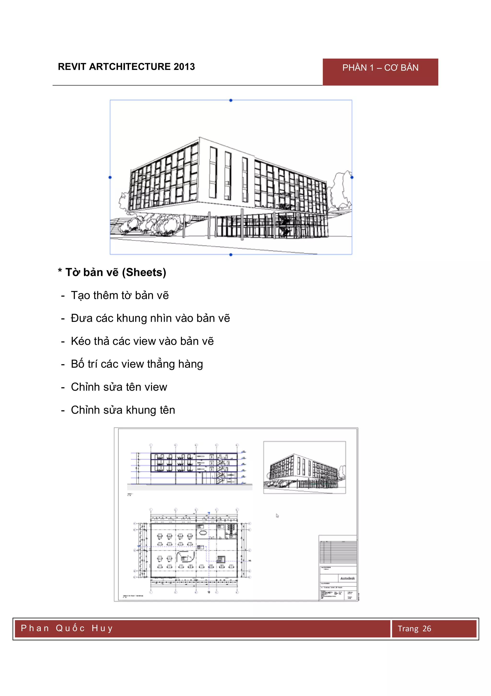 REVIT ARTCHITECTURE 2013 PHẦN 1 – CƠ BẢN
P h a n Q u ố c H u y Trang 26
* Tờ bản vẽ (Sheets)
- Tạo thêm tờ bản vẽ
- Đưa các khung nhìn vào bản vẽ
- Kéo thả các view vào bản vẽ
- Bố trí các view thẳng hàng
- Chỉnh sửa tên view
- Chỉnh sửa khung tên
 