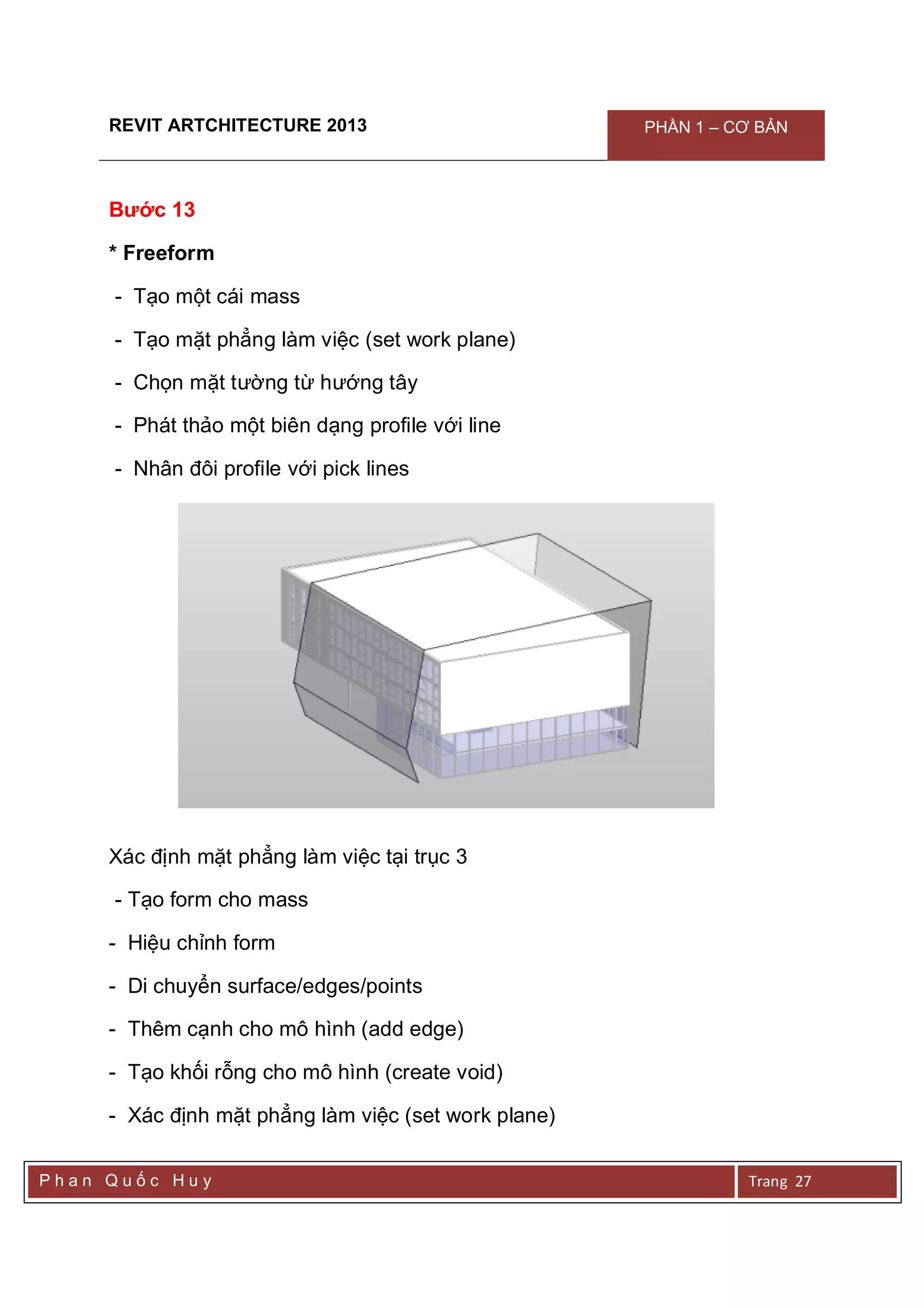 REVIT ARTCHITECTURE 2013 PHẦN 1 – CƠ BẢN
P h a n Q u ố c H u y Trang 27
Bước 13
* Freeform
- Tạo một cái mass
- Tạo mặt phẳng làm việc (set work plane)
- Chọn mặt tường từ hướng tây
- Phát thảo một biên dạng profile với line
- Nhân đôi profile với pick lines
Xác định mặt phẳng làm việc tại trục 3
- Tạo form cho mass
- Hiệu chỉnh form
- Di chuyển surface/edges/points
- Thêm cạnh cho mô hình (add edge)
- Tạo khối rỗng cho mô hình (create void)
- Xác định mặt phẳng làm việc (set work plane)
 