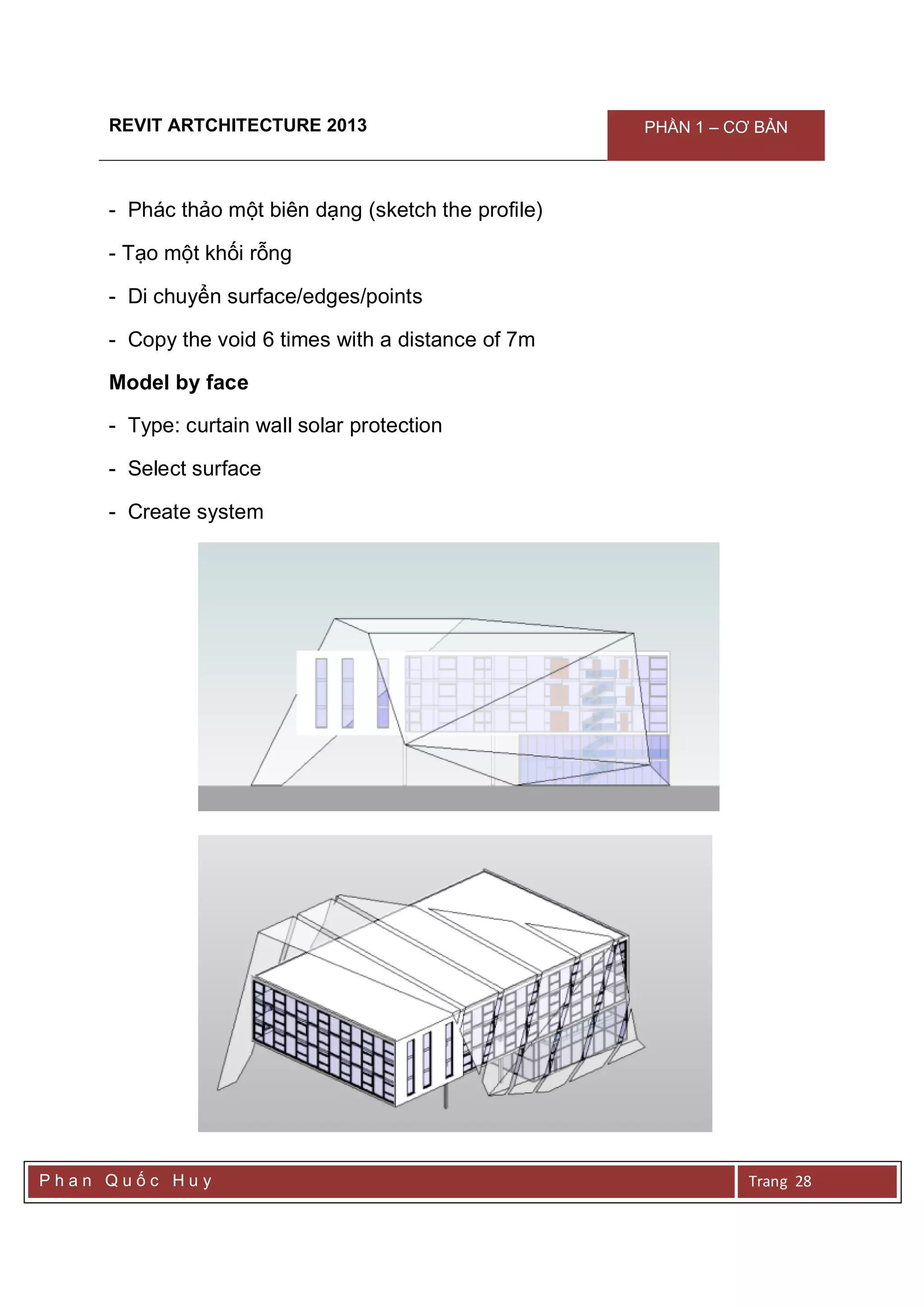 REVIT ARTCHITECTURE 2013 PHẦN 1 – CƠ BẢN
P h a n Q u ố c H u y Trang 28
- Phác thảo một biên dạng (sketch the profile)
- Tạo một khối rỗng
- Di chuyển surface/edges/points
- Copy the void 6 times with a distance of 7m
Model by face
- Type: curtain wall solar protection
- Select surface
- Create system
 