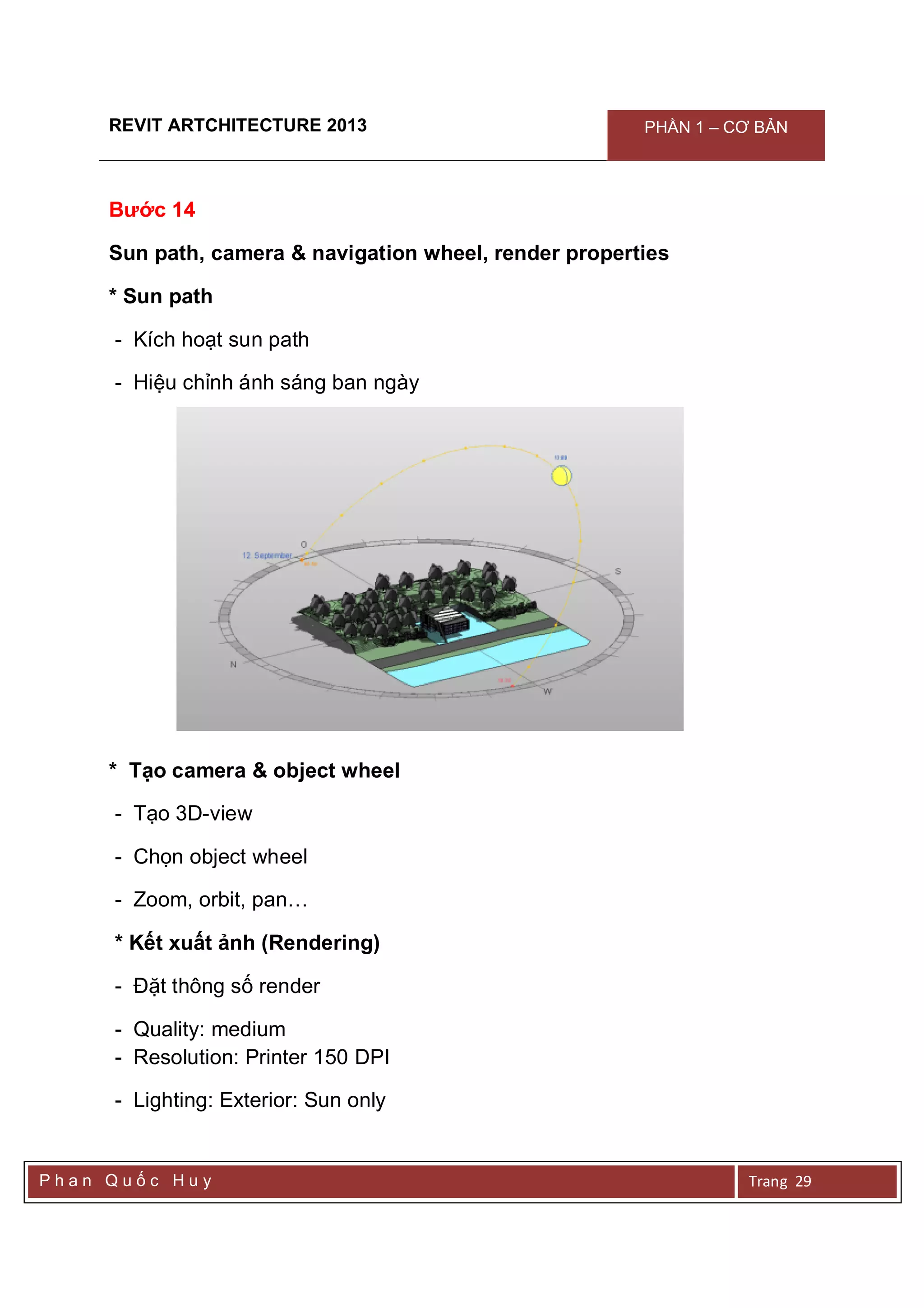 REVIT ARTCHITECTURE 2013 PHẦN 1 – CƠ BẢN
P h a n Q u ố c H u y Trang 29
Bước 14
Sun path, camera & navigation wheel, render properties
* Sun path
- Kích hoạt sun path
- Hiệu chỉnh ánh sáng ban ngày
* Tạo camera & object wheel
- Tạo 3D-view
- Chọn object wheel
- Zoom, orbit, pan…
* Kết xuất ảnh (Rendering)
- Đặt thông số render
- Quality: medium
- Resolution: Printer 150 DPI
- Lighting: Exterior: Sun only
 
