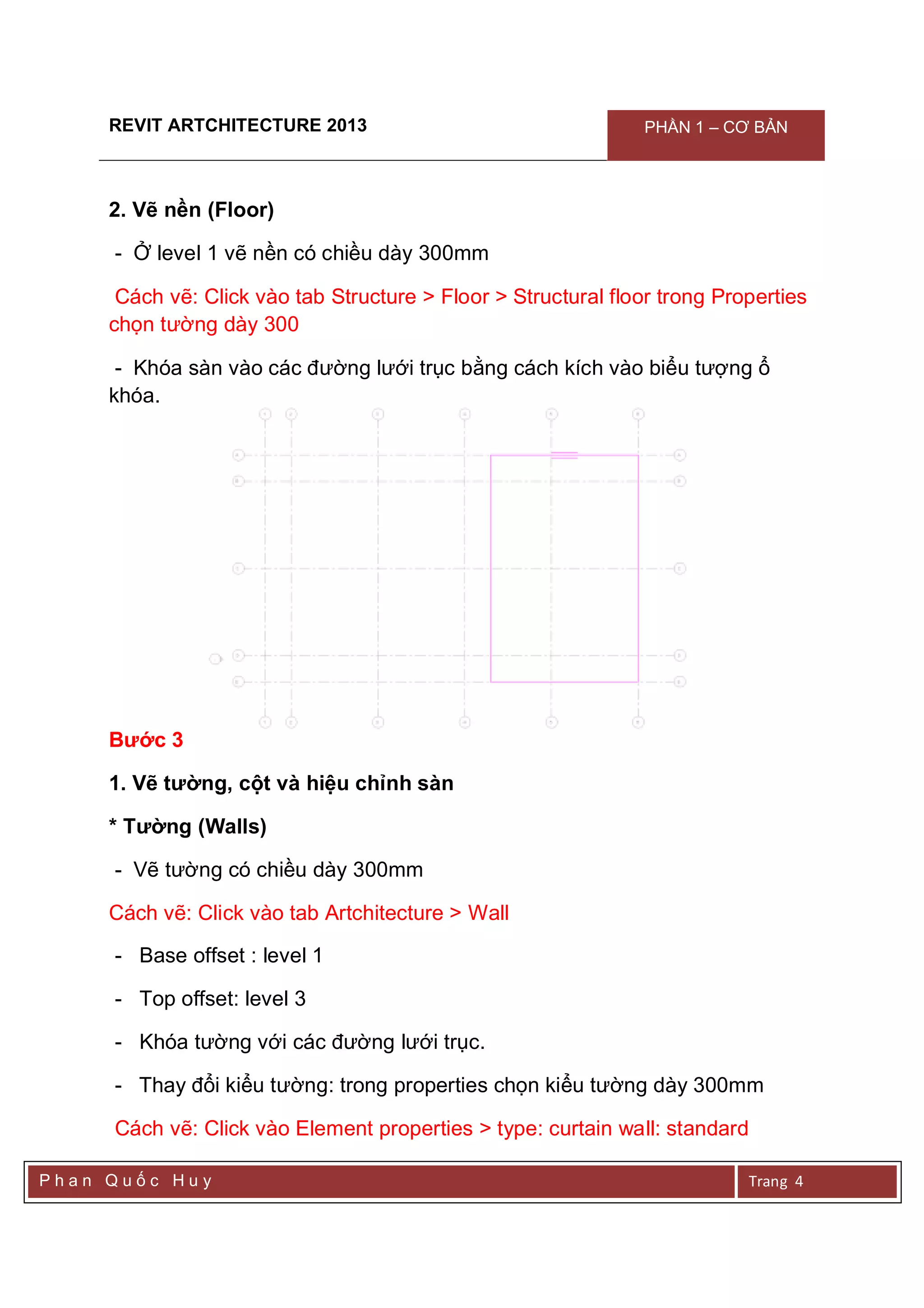REVIT ARTCHITECTURE 2013 PHẦN 1 – CƠ BẢN
P h a n Q u ố c H u y Trang 4
2. Vẽ nền (Floor)
- Ở level 1 vẽ nền có chiều dày 300mm
Cách vẽ: Click vào tab Structure > Floor > Structural floor trong Properties
chọn tường dày 300
- Khóa sàn vào các đường lưới trục bằng cách kích vào biểu tượng ổ
khóa.
Bước 3
1. Vẽ tường, cột và hiệu chỉnh sàn
* Tường (Walls)
- Vẽ tường có chiều dày 300mm
Cách vẽ: Click vào tab Artchitecture > Wall
- Base offset : level 1
- Top offset: level 3
- Khóa tường với các đường lưới trục.
- Thay đổi kiểu tường: trong properties chọn kiểu tường dày 300mm
Cách vẽ: Click vào Element properties > type: curtain wall: standard
 
