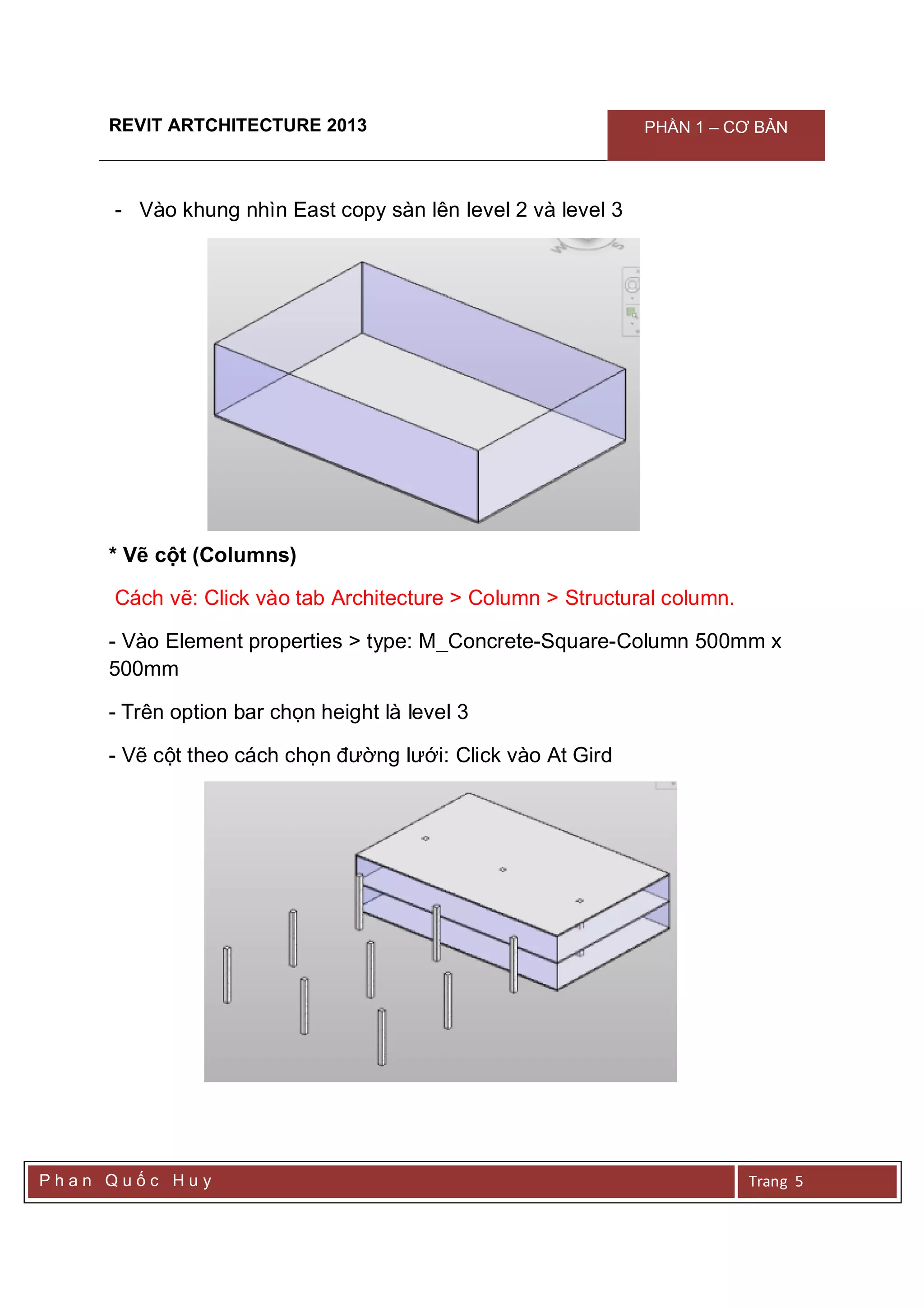 REVIT ARTCHITECTURE 2013 PHẦN 1 – CƠ BẢN
P h a n Q u ố c H u y Trang 5
- Vào khung nhìn East copy sàn lên level 2 và level 3
* Vẽ cột (Columns)
Cách vẽ: Click vào tab Architecture > Column > Structural column.
- Vào Element properties > type: M_Concrete-Square-Column 500mm x
500mm
- Trên option bar chọn height là level 3
- Vẽ cột theo cách chọn đường lưới: Click vào At Gird
 