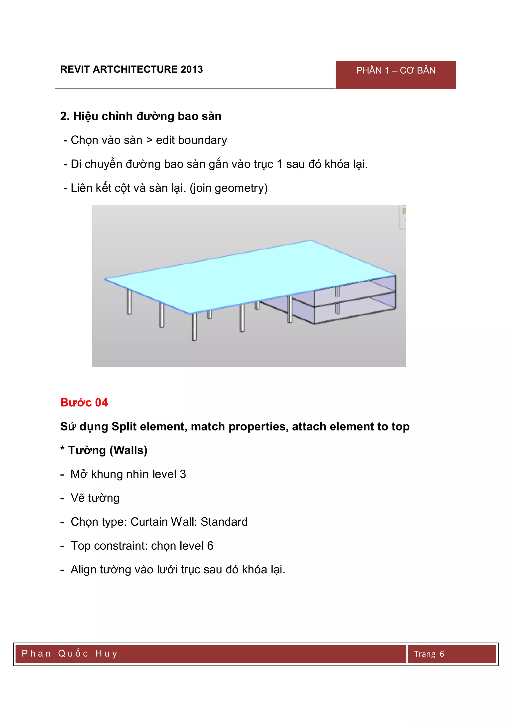 REVIT ARTCHITECTURE 2013 PHẦN 1 – CƠ BẢN
P h a n Q u ố c H u y Trang 6
2. Hiệu chỉnh đường bao sàn
- Chọn vào sàn > edit boundary
- Di chuyển đường bao sàn gắn vào trục 1 sau đó khóa lại.
- Liên kết cột và sàn lại. (join geometry)
Bước 04
Sử dụng Split element, match properties, attach element to top
* Tường (Walls)
- Mở khung nhìn level 3
- Vẽ tường
- Chọn type: Curtain Wall: Standard
- Top constraint: chọn level 6
- Align tường vào lưới trục sau đó khóa lại.
 