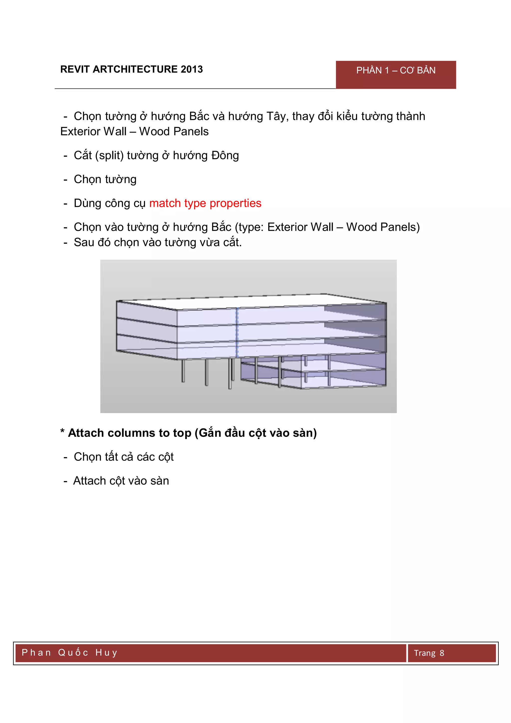 REVIT ARTCHITECTURE 2013 PHẦN 1 – CƠ BẢN
P h a n Q u ố c H u y Trang 8
- Chọn tường ở hướng Bắc và hướng Tây, thay đổi kiểu tường thành
Exterior Wall – Wood Panels
- Cắt (split) tường ở hướng Đông
- Chọn tường
- Dùng công cụ match type properties
- Chọn vào tường ở hướng Bắc (type: Exterior Wall – Wood Panels)
- Sau đó chọn vào tường vừa cắt.
* Attach columns to top (Gắn đầu cột vào sàn)
- Chọn tất cả các cột
- Attach cột vào sàn
 